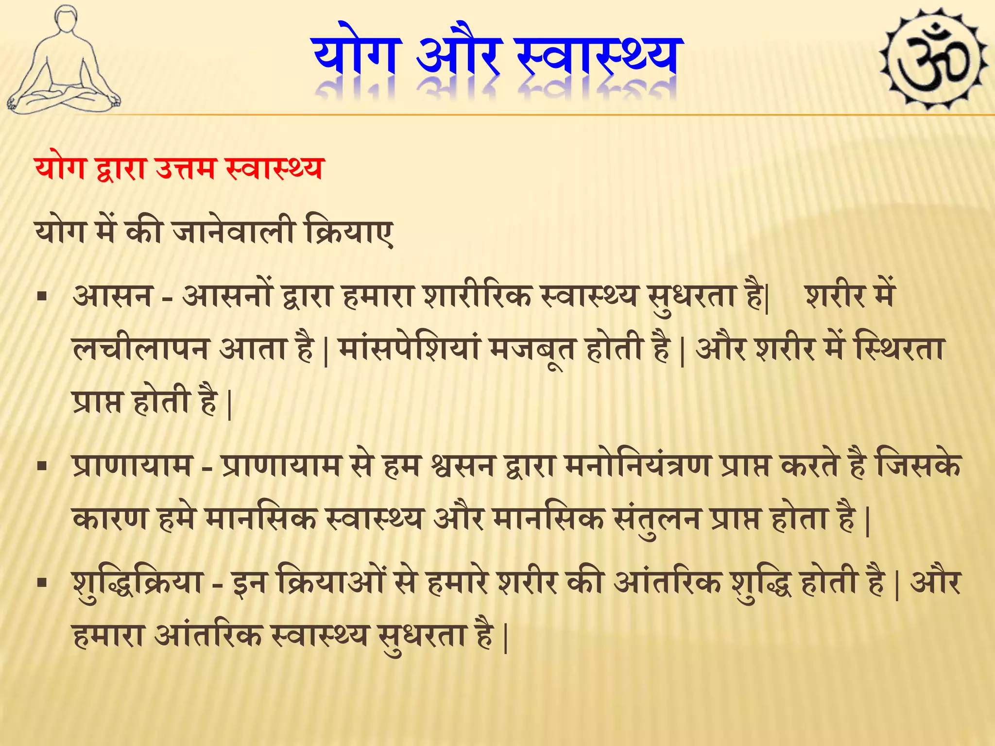 योग और स्वास््य 
योग द्वारा उत्तम स्वास््य 
योग में की जानेवाली लियाए 
 आसन - आसनों द्वारा हमारा शारीररक स्वास््य सुिरता है| शरीर में 
लचीलापन आता है | मांसपेलशयां मजबूत होती है | और शरीर में लस्र्रता 
प्राि होती है| 
 प्राणायाम - प्राणायाम से हम श्वसन द्वारा मनोलनयंत्रण प्राि करते है लजसके 
कारण हमे मानलसक स्वास््य और मानलसक संतुलन प्राि होता है| 
 शुलिलिया - इन लियाओ ंसे हमारे शरीर कीआंतररक शुलि होती है| और 
हमारा आंतररक स्वास््य सुिरता है| 
 