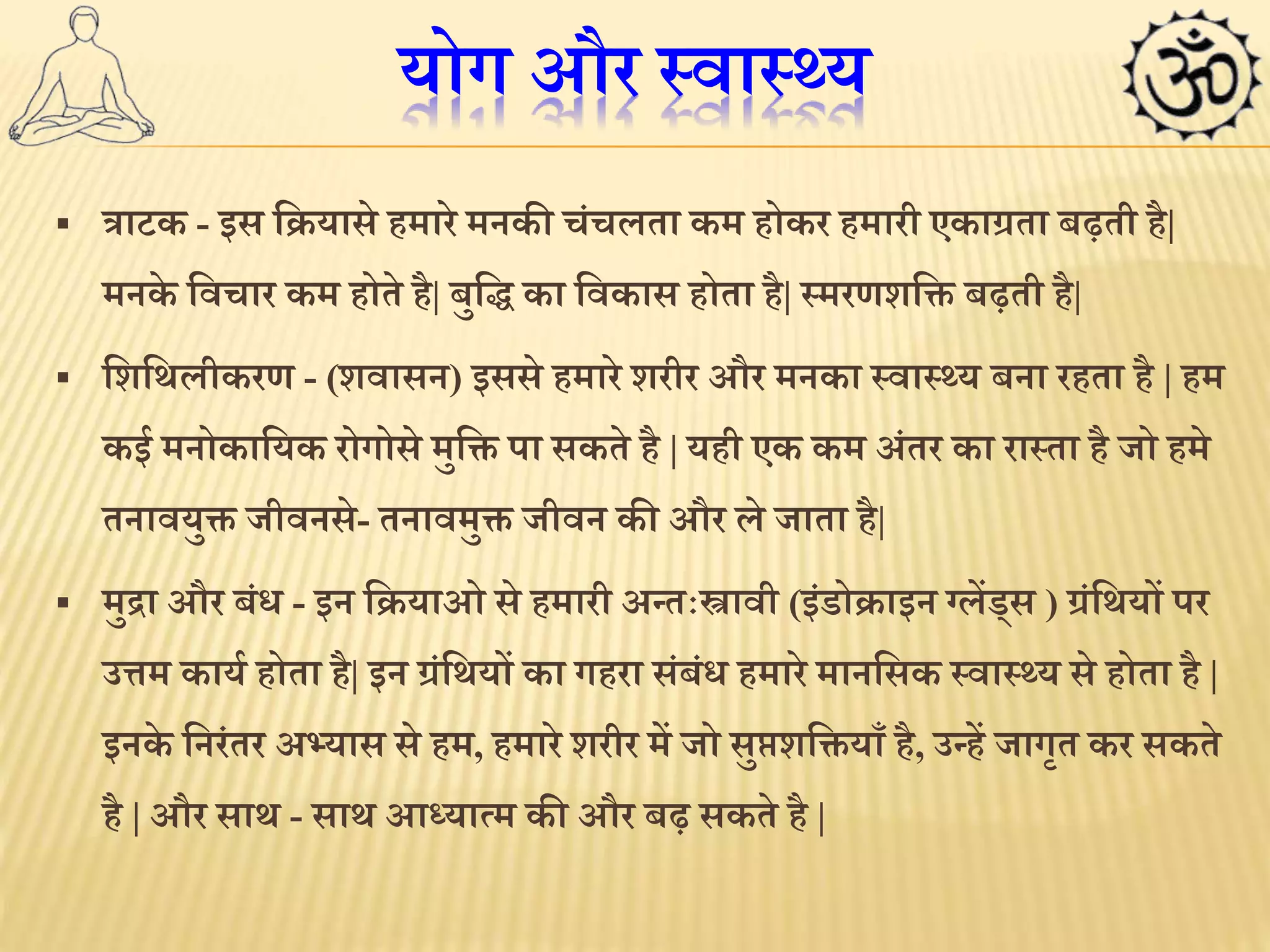 योग और स्वास््य 
 त्राटक - इस लियासे हमारे मनकी चंचलता कम होकर हमारी एकाग्रता बढ़ती है| 
मनके लवचार कम होते है| बुलि का लवकास होता है| स्मरणशलति  बढ़ती है| 
 लशलर्लीकरण - (शवासन) इससे हमारे शरीर और मनका स्वास््य बना रहता है | हम 
कई मनोकालयक रोगोसे मुलति  पा सकते है | यही एक कम अंतर का रास्ता है जो हमे 
तनावयुति  जीवनसे- तनावमुति  जीवन की और ले जाता है| 
 मुद्रा और बंि - इन लियाओ से हमारी अन्तःस्त्रावी (इंडोिाइन ग्लेंड्स ) ग्रंलर्यों पर 
उत्तम कायथ होता है| इन ग्रंलर्यों का गहरा संबंि हमारे मानलसक स्वास््य से होता है | 
इनके लनरंतर अभ्यास से हम, हमारे शरीर में जो सुिशलति यााँ है, उन्हें जागृत कर सकते 
है | और सार् - सार् आध्यामम की और बढ़ सकते है | 
 