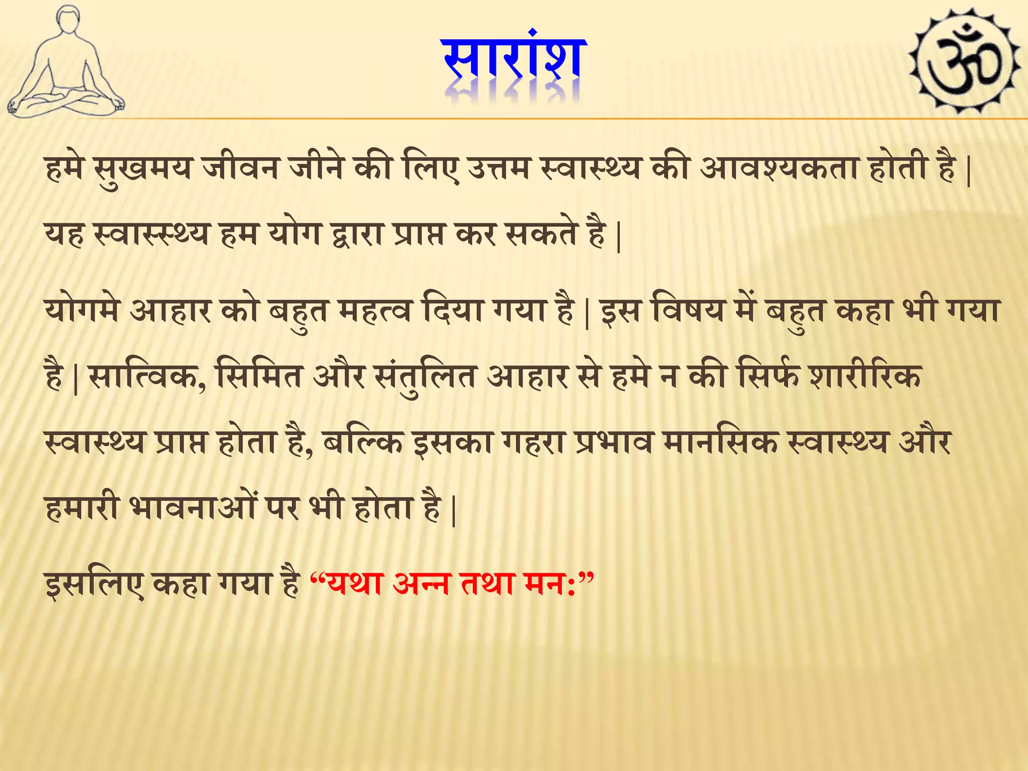 सारांश 
हमे सुखमय जीवन जीने की ललए उत्तम स्वास््य की आवश्यकता होती है | 
यह स्वास्स््य हम योग द्वारा प्राि कर सकते है | 
योगमे आहार को बहुत महमव लदया गया है | इस लवषय में बहुत कहा भी गया 
है | सालमवक, लसलमत और संतुललत आहार से हमे न की लसर्थ शारीररक 
स्वास््य प्राि होता है, बलकक इसका गहरा प्रभाव मानलसक स्वास््य और 
हमारी भावनाओ ंपर भी होता है | 
इसललए कहा गया है “यर्ा अन्न तर्ा मन:” 
 