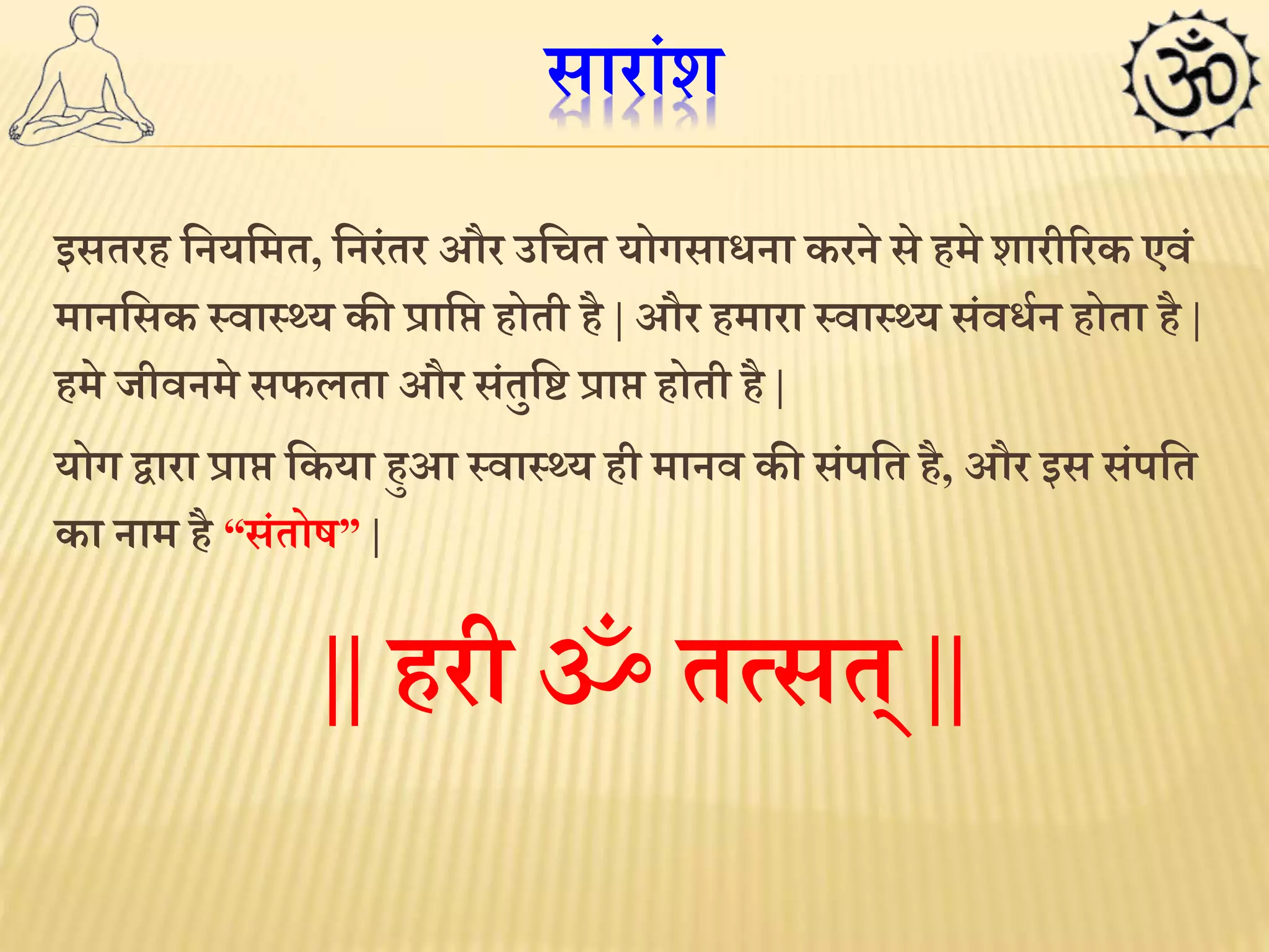 सारांश 
इसतरह लनयलमत, लनरंतर और उलचत योगसािना करने से हमे शारीररक एवं 
मानलसक स्वास््य की प्रालि होती है| और हमारा स्वास््य संविथन होता है| 
हमे जीवनमे सर्लता और संतुल्ट प्राि होती है | 
योग द्वारा प्राि लकया हुआ स्वास््य ही मानव की संपलत है, और इस संपलत 
का नाम है “संतोष” | 
|| हरी ॐ तमसत् || 
 