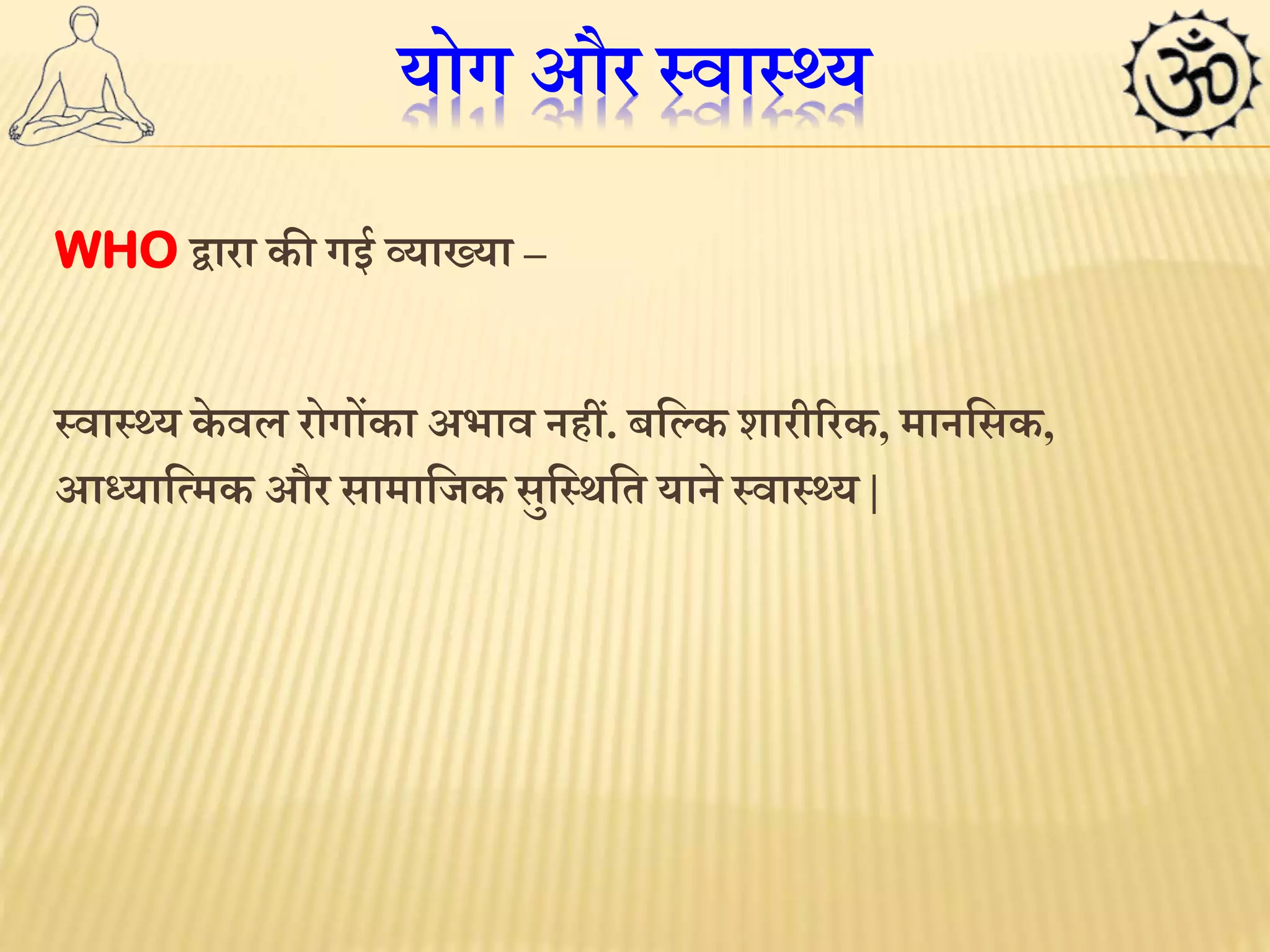 योग और स्वास््य 
WHO द्वारा की गई व्याख्या – 
स्वास््य के वल रोगोंका अभाव नहीं. बलकक शारीररक, मानलसक, 
आध्यालममक और सामालजक सुलस्र्लत याने स्वास््य | 
 