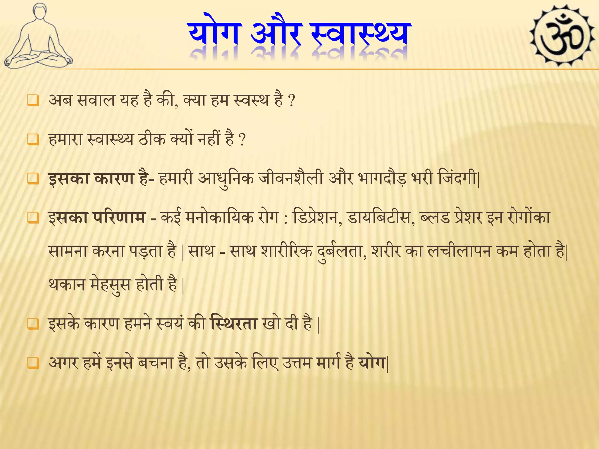 योग और स्वास््य 
 अब सवाल यह है की, क्या हम स्वस्थ है ? 
 हमारा स्वास््य ठीक क्यों नहीं है ? 
 इसका कारण है- हमारी आधुननक जीवनशैली और भागदौड़ भरी नजिंदगी| 
 इसका पररणाम - कई मनोकानयक रोग : निप्रेशन, िायनबटीस, ब्लि प्रेशर इन रोगोंका 
सामना करना पड़ता है | साथ - साथ शारीररक दुबबलता, शरीर का लचीलापन कम होता है| 
थकान मेहसुस होती है | 
 इसके कारण हमने स्वयिं की लस्र्रता खो दी है | 
 अगर हमें इनसे बचना है, तो उसके नलए उत्तम मागब है योग| 
 