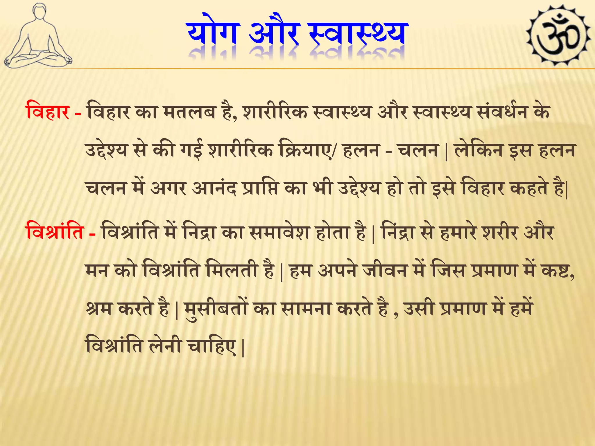 योग और स्वास््य 
लवहार - लवहार का मतलब है, शारीररक स्वास््य और स्वास््य संविथन के 
उद्देश्य से की गई शारीररक लियाए/ हलन - चलन | लेलकन इस हलन 
चलन में अगर आनंद प्रालि का भी उद्देश्य हो तो इसे लवहार कहते है| 
लवश्ांलत - लवश्ांलत में लनद्रा का समावेश होता है | लनंद्रा से हमारे शरीर और 
मन को लवश्ांलत लमलती है | हम अपने जीवन में लजस प्रमाण में क्ट, 
श्म करते है | मुसीबतों का सामना करते है , उसी प्रमाण में हमें 
लवश्ांलत लेनी चालहए | 
 