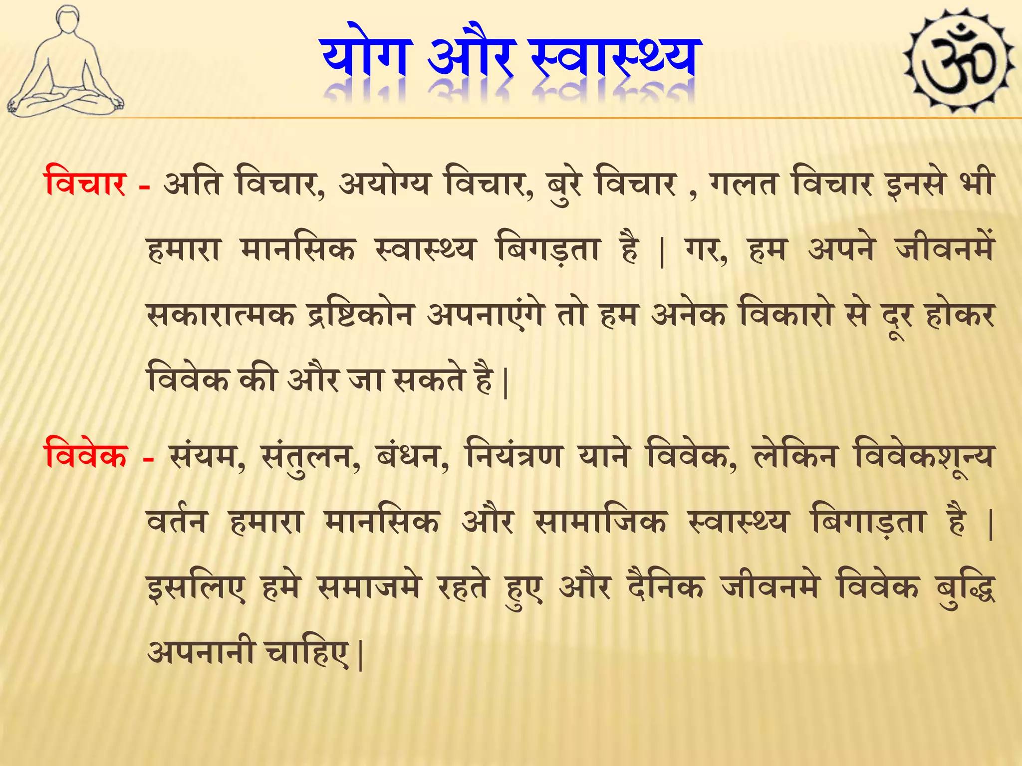 योग और स्वास््य 
लवचार - अलत लवचार, अयोग्य लवचार, बुरे लवचार , गलत लवचार इनसे भी 
हमारा मानलसक स्वास््य लबगड़ता है | गर, हम अपने जीवनमें 
सकाराममक द्रल्टकोन अपनाएंगे तो हम अनेक लवकारो सेदूर होकर 
लववेक की और जा सकते है| 
लववेक - संयम, संतुलन, बंिन, लनयंत्रण याने लववेक, लेलकन लववेकशून्य 
वतथन हमारा मानलसक और सामालजक स्वास््य लबगाड़ता है | 
इसललए हमे समाजमे रहते हुए और दैलनक जीवनमे लववेक बुलि 
अपनानी चालहए | 
 