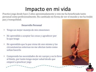 12
Impacto en mi vida
Practico yoga desde hace 2 años aproximadamente y esto me ha beneficiado tanto
personal como profesionalmente. Ha cambiado mi forma de ver el mundo y me ha traído
paz y tranquilidad.
Desarrollo Personal
• He aprendido a aceptar las cosas y agradecer por
lo que tengo
• Comprendo las necesidades de mi cuerpo y no lo llevo
al límite, por tanto tengo mejor salud desde que
empecé a practicar yoga
• Tengo un mejor manejo de mis emociones
• He aprendido que la paz viene de uno mismo y las
circunstancias externas no me afectan tanto como
solían hacerlo
 