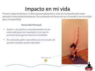 13
Impacto en mi vida
Practico yoga desde hace 2 años aproximadamente y esto me ha beneficiado tanto
personal como profesionalmente. Ha cambiado mi forma de ver el mundo y me ha traído
paz y tranquilidad.
• He conocido gente maravillosa en mi escuela, de
quienes siempre puedo aprender
• Asistir a mi práctica constantemente me ha
entrenado para ser constante y ver que la
perseverancia genera buenos resultados
Desarrollo Personal
Esta soy yo
 