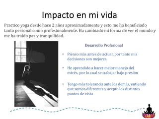 14
Impacto en mi vida
Practico yoga desde hace 2 años aproximadamente y esto me ha beneficiado
tanto personal como profesionalmente. Ha cambiado mi forma de ver el mundo y
me ha traído paz y tranquilidad.
• Pienso más antes de actuar, por tanto mis
decisiones son mejores.
Desarrollo Profesional
• He aprendido a hacer mejor manejo del
estrés, por lo cual se trabajar bajo presión
• Tengo más tolerancia ante los demás, entiendo
que somos diferentes y acepto los distintos
puntos de vista
 