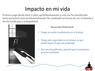 15
Impacto en mi vida
Practico yoga desde hace 2 años aproximadamente y esto me ha beneficiado
tanto personal como profesionalmente. Ha cambiado mi forma de ver el mundo y
me ha traído paz y tranquilidad.
• Tengo un mejor rendimiento en el trabajo.
• Tengo más seguridad en mi misma, se que
puedo lograr lo que me proponga
• Soy más disciplinada, aprendí que la constancia
genera resultados
Desarrollo Profesional
 