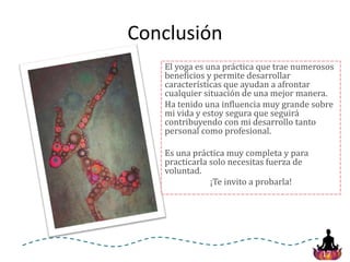 17
Conclusión
El yoga es una práctica que trae numerosos
beneficios y permite desarrollar
características que ayudan a afrontar
cualquier situación de una mejor manera.
Ha tenido una influencia muy grande sobre
mi vida y estoy segura que seguirá
contribuyendo con mi desarrollo tanto
personal como profesional.
Es una práctica muy completa y para
practicarla solo necesitas fuerza de
voluntad.
¡Te invito a probarla!
 