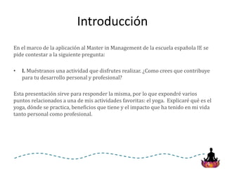 4
Introducción
En el marco de la aplicación al Master in Management de la escuela española IE se
pide contestar a la siguiente pregunta:
• I. Muéstranos una actividad que disfrutes realizar. ¿Como crees que contribuye
para tu desarrollo personal y profesional?
Esta presentación sirve para responder la misma, por lo que expondré varios
puntos relacionados a una de mis actividades favoritas: el yoga. Explicaré qué es el
yoga, dónde se practica, beneficios que tiene y el impacto que ha tenido en mi vida
tanto personal como profesional.
 