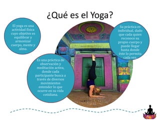 6
¿Qué es el Yoga?
El yoga es una
actividad física
cuyo objetivo es
equilibrar y
armonizar
cuerpo, mente y
alma.
Es una práctica de
observación y
meditación activa,
donde cada
participante busca a
través de diversos
movimientos
entender lo que
ocurre en su vida
cotidiana.
Su práctica es
individual, dado
que cada quien
reconoce su
propio cuerpo y
puede llegar
hasta donde
éste lo permita
cada vez.
 