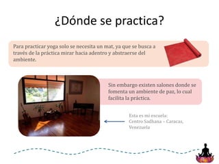 8
¿Dónde se practica?
Para practicar yoga solo se necesita un mat, ya que se busca a
través de la práctica mirar hacia adentro y abstraerse del
ambiente.
Sin embargo existen salones donde se
fomenta un ambiente de paz, lo cual
facilita la práctica.
Esta es mi escuela:
Centro Sadhana – Caracas,
Venezuela
 