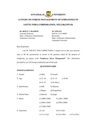 ANNAMALAI UNIVERSITY
A STUDY ON STRESS MANAGEMENT OF EMPLOYEES IN
LOTTE INDIA CORPORATION, NELLIKUPPAM
Dr. RINCY V MATHEW
Associate Professor
Dept., of Business Administration
Annamalai University
M. YOGAVI
Roll No: 2111150005
Researcher
Dept., of Business Administration
Annamalai University
Dear Respondent,
I am M. YOGAVI, M.B.A (HRM) Student. I request you to take your precious
tunic to fill the questionnaire or answer to the questions asked for the purpose of
completing my project work “Employees Stress Management”. The information
provided by you will be kept confidential and will be used.
QUESTIONNAIRE
PERSONALPROFILE
1. Gender a) Male b) Female
2. Age a) 25- 30 b) 31- 35 c) 36-40
d) 41- 45 e) 46 Above
3. Qualification a) HSC b) Diploma
c) Degree d) Postgraduate
4. Marital Status a) Married b) Single
5. Salary a) 10000-15000 b) 15001- 20000
c) 20001-25000 d) 25001-30000
e) 31000-35000
6. Experience a) 5 yrs b) 6 to 10yrs
c) 11 to 15yrs d) 16 to 20yrs e) 21 to 25yrs
 