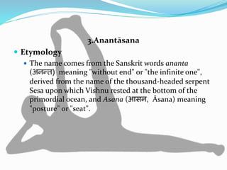 3.Anantāsana
 Etymology
 The name comes from the Sanskrit words ananta
(अनन्त) meaning "without end" or "the infinite one",
derived from the name of the thousand-headed serpent
Sesa upon which Vishnu rested at the bottom of the
primordial ocean, and Asana (आसन, Āsana) meaning
"posture" or "seat".
 