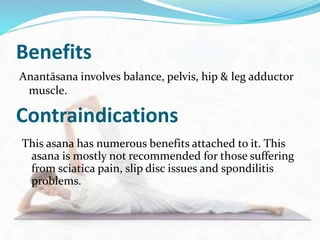 Benefits
Anantāsana involves balance, pelvis, hip & leg adductor
muscle.
Contraindications
This asana has numerous benefits attached to it. This
asana is mostly not recommended for those suffering
from sciatica pain, slip disc issues and spondilitis
problems.
 