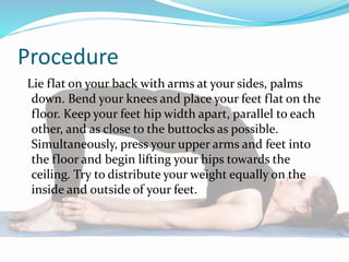 Procedure
Lie flat on your back with arms at your sides, palms
down. Bend your knees and place your feet flat on the
floor. Keep your feet hip width apart, parallel to each
other, and as close to the buttocks as possible.
Simultaneously, press your upper arms and feet into
the floor and begin lifting your hips towards the
ceiling. Try to distribute your weight equally on the
inside and outside of your feet.
 