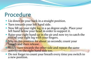 Procedure
 Lie down on your back in a straight position.
 Turn towards your left hand side.
 Now lift up your right leg in a 90 degree angle. Place your
left hand below your head in order to support it.
 Raise your right hand up in the air and now try to catch the
toes of your right leg with your fingers.
 Stay in this position for about 20 seconds; count your
breath and then release.
 Slowly turn towards the other side and repeat the same
activity on the right hand side too.
 Do not forget to count your breath every time you switch to
a new position.
 