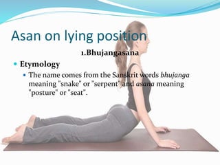 Asan on lying position
1.Bhujangasana
 Etymology
 The name comes from the Sanskrit words bhujanga
meaning "snake" or "serpent" and asana meaning
"posture" or "seat".
 
