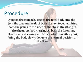 Procedure
Lying on the stomach, stretch the total body straight.
Join the toes and heels of both the feet together. Bring
both the palms to the sides of the chest. Breathing in,
raise the upper body resting on both the forearms.
Head is raised looking up. After a while, breathing out,
bring the body slowly down to the normal position on
the floor.
 