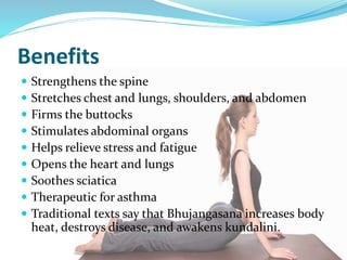 Benefits
 Strengthens the spine
 Stretches chest and lungs, shoulders, and abdomen
 Firms the buttocks
 Stimulates abdominal organs
 Helps relieve stress and fatigue
 Opens the heart and lungs
 Soothes sciatica
 Therapeutic for asthma
 Traditional texts say that Bhujangasana increases body
heat, destroys disease, and awakens kundalini.
 