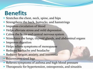 Benefits
 Stretches the chest, neck, spine, and hips
 Strengthens the back, buttocks, and hamstrings
 Improves circulation of blood
 Helps alleviate stress and mild depression
 Calms the brain and central nervous system
 Stimulates the lungs, thyroid glands, and abdominal organs
 Improves digestion
 Helps relieve symptoms of menopause
 Reduces backache and headache
 Reduces fatigue, anxiety, and insomnia
 Rejuvenates tired legs
 Relieves symptoms of asthma and high blood pressure
 Therapeutic for hypertension, osteoporosis, and sinusitis
 