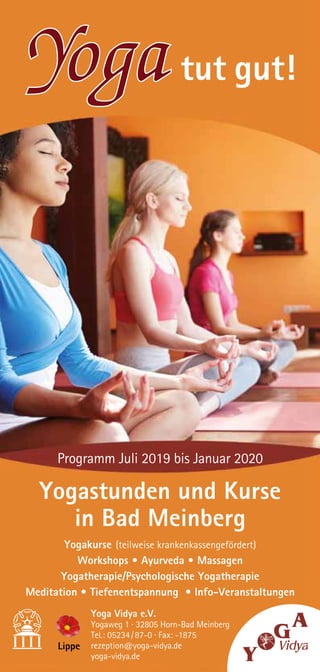 … oder einfach per E-Mail: rezeption@yoga-vidya.de
Yoga Vidya e.V.
Yogaweg 1 · 32805 Horn-Bad Meinberg
Tel.: 05234 / 87-0 · Fax: -1875
rezeption@yoga-vidya.de
yoga-vidya.de
Lippe
Programm Juli 2019 bis Januar 2020
Yogastunden und Kurse
in Bad Meinberg
Yogakurse (teilweise krankenkassengefördert)
Workshops • Ayurveda • Massagen
Yogatherapie/Psychologische Yogatherapie
Meditation • Tiefenentspannung • Info-Veranstaltungen
Yoga tut gut!
 