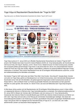 Typ: Unternehmensinformation
Kategorie: Medizin | Gesundheit | Wellness
Yoga Vidya ist Repräsentant Deutschlands der "Yoga for G20"
Yoga Vidya wurde zum offiziellen Repräsentanten Deutschlands der Initiative "Yoga for G20" ernannt.
Yoga Vidya wurde am 31. Januar 2023 zum offiziellen Repräsentanten Deutschlands der Initiative "Yoga for G20"
ernannt. Der Präsident des Indian Council for Cultural Relations (ICCR), Dr. Vinay Sahasrabuddhe, der Koordinator des
C20 Council India, Shri Vijay K. Nambiar, und Dr. Vikrant Tomar, Global Convener of United Consciousness, beriefen
den europaweit größten gemeinnützigen Yoga-Verein in das ehrenvolle Amt. Ziel ist, die unterschiedlichsten Kulturen
mittels der Praxis des Yoga über soziale, religiöse, wirtschaftliche, politische und wissenschaftliche Prägungen hinweg
miteinander zu vernetzen. Dazu kamen Repräsentant*innen der 20 wichtigsten Wirtschaftsnationen zusammen, um bei
der Auftaktveranstaltung ihre Aktivitäten vorzustellen.
Die Initiative "Yoga for G20" steht unter dem Motto "Eine Welt - Eine Familie - Eine Zukunft". Sukadev Bretz, Gründer
und Leiter von Yoga Vidya, gehört zum Beratergremium von United Consciousness, einer internationalen Bewegung zur
Koordination eines Teils der C20 Aktivitäten. Die global agierende Organisation United Consciousness wurde von
Project Self Inc. USA und Bharat "India" zur Förderung spiritueller Weisheit und Lebensweise auf dem gesamten
Planeten ins Leben gerufen. Der Gründer, Dr. Vikrant Tomar, war einer der Referenten beim Yoga Vidya Kongress
2022.
Im Mai dieses Jahres werden sich die Repräsentanten der 20 wichtigsten Wirtschaftsnationen erneut in Indien treffen,
um wegweisende Aktionen im Rahmen einer Yoga Veranstaltungsreihe zu entwickeln. Die Auftaktveranstaltung fand am
30. Januar 2023 im Beisein der Vertreter aller G-20-Staaten unter der Leitung von Dr. Vinay Sahasrabuddhe,
Vorsitzender des Indischen Rates für kulturelle Beziehungen (ICCR) des indischen Außenministeriums und Mentor von
C20, statt. Yoga Vidya wird sich aktiv an der Planung der kommenden Veranstaltungen beteiligen. Der Zweck der
Veranstaltungsreihe besteht in der Förderung von Einheit, ganzheitlicher Gesundheit und geistigem Wohlbefinden durch
Yoga in der ganzen Welt. Ein Highlight wird der International Day of Yoga am 21. Juni 2023 sein, der in allen
teilnehmenden Ländern auf besondere Weise begangen wird.
 