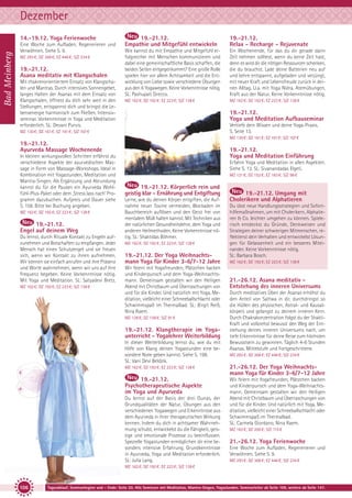 Dezember
Bad Meinberg

14.-19.12. Yoga Ferienwoche
Eine Woche zum Aufladen, Regenerieren und
Verwöhnen. Siehe S. 9.
MZ 293 €; DZ 368 €; EZ 446 €; S/Z 234 €

19.-21.12.
Asana meditativ mit Klangschalen
Mit chakrenorientiertem Einsatz von Klangschalen und Mantras. Durch intensives Sonnengebet,
langes Halten der Asanas mit dem Einsatz von
Klangschalen, öffnest du dich sehr weit in den
Stellungen, entspannst dich und bringst die Lebensenergie harmonisch zum Fließen. Intensivseminar. Vorkenntnisse in Yoga und Meditation
erforderlich. SL: Devani Purvis.

19.-21.12.
Empathie und Mitgefühl entwickeln

19.-21.12.
Relax - Recharge - Rejuvenate

Wie kannst du mit Empathie und Mitgefühl erfolgreicher mit Menschen kommunizieren und
dabei eine gemeinschaftliche Basis schaffen, die
beiden Seiten entgegenkommt? Eine große Rolle
spielen hier vor allem Achtsamkeit und die Entwicklung von Liebe sowie verschiedene Übungen
aus den 6 Yogawegen. Keine Vorkenntnisse nötig.
SL: Pashupati Grecco.

Ein Wochenende, für das du dir gerade dann
Zeit nehmen solltest, wenn du keine Zeit hast,
denn es wird dir die nötigen Ressourcen schenken,
die du brauchst. Lade deine Batterien neu auf
und kehre entspannt, aufgeladen und verjüngt,
mit neuer Kraft und Lebensfreude zurück in deinen Alltag. U.a. mit Yoga Nidra, Atemübungen,
Kraft aus der Natur. Keine Vorkenntnisse nötig.

MZ 162 €; DZ 192 €; EZ 223 €; S/Z 138 €

MZ 162 €; DZ 192 €; EZ 223 €; S/Z 138 €

19.-21.12.
Yoga und Meditation Aufbauseminar
Vertiefe dein Wissen und deine Yoga-Praxis.
S. Seite 13.

MZ 130 €; DZ 161 €; EZ 191 €; S/Z 107 €

MZ 130 €; DZ 161 €; EZ 191 €; S/Z 107 €

19.-21.12.
Ayurveda Massage Wochenende
In kleinen wirkungsvollen Schritten erfährst du
verschiedene Aspekte der ayurvedischen Massage in Form von Massage-Workshops. Ideal in
Kombination mit Yogastunden, Meditation und
Mantra-Singen. Als Ergänzung und Abrundung
kannst du für die Pausen ein Ayurveda Wohlfühl-Plus-Paket oder dem ‚Stress lass nach‘ Programm dazubuchen. Aufpreis und Dauer siehe
S. 158. Bitte bei Buchung angeben.
MZ 162 €; DZ 192 €; EZ 223 €; S/Z 138 €

19.-21.12.
Engel auf deinem Weg
Du lernst, durch Rituale Kontakt zu Engeln aufzunehmen und Botschaften zu empfangen. Jeder
Mensch hat einen Schutzengel und sie freuen
sich, wenn wir Kontakt zu ihnen aufnehmen.
Wir können sie einfach anrufen und ihre Präsenz
und Worte wahrnehmen, wenn wir uns auf ihre
Frequenz begeben. Keine Vorkenntnisse nötig.
Mit Yoga und Meditation. SL: Satyadevi Bretz.
MZ 162 €; DZ 192 €; EZ 223 €; S/Z 138 €

19.-21.12.
Yoga und Meditation Einführung
Erfahre Yoga und Meditation in allen Aspekten.
Siehe S. 13. SL: Sivanandadas Elgeti.
MZ 121 €; DZ 152 €; EZ 183 €; S/Z 98 €

19.-21.12. Körperlich rein und
geistig klar - Ernährung und Entgiftung
Lerne, wie du deinen Körper entgiften, die Aufnahme neuer Toxine vermeiden, Blockaden im
Bauchbereich auflösen und den Geist frei von
mentalem Müll halten kannst. Mit Techniken aus
der natürlichen Gesundheitslehre, dem Yoga und
anderen Heilmethoden. Keine Vorkenntnisse nötig. SL: Shaktidas Böhmer.
MZ 162 €; DZ 192 €; EZ 223 €; S/Z 138 €

19.-21.12. Der Yoga Weihnachtsmann Yoga für Kinder 3-6/7-12 Jahre
Wir feiern mit Yogafreunden, Plätzchen backen
und Kinderpunsch und dem Yoga-Weihnachtsmann. Gemeinsam gestalten wir den Heiligen
Abend mit Christbaum und Überraschungen von
und für die Kinder. Und natürlich mit Yoga, Meditation, vielleicht einer Schneeballschlacht oder
Schwimmspaß im Thermalbad. SL: Birgit Reiß,
Nina Raem.
MZ 128 €; DZ 158 €; S/Z 91 €

19.-21.12. Klangtherapie im Yogaunterricht - Yogalehrer Weiterbildung
In dieser Weiterbildung lernst du, wie du mit
Hilfe von Klang deinen Yogastunden eine besondere Note geben kannst. Siehe S. 198.
SL: Vani Devi Beldzik.

19.-21.12. Umgang mit
Cholerikern und Alphatieren
Du übst neue Handlungsstrategien und Soforthilfemaßnahmen, um mit Cholerikern, Alphatieren & Co. leichter umgehen zu können. Spielerisch entdeckst du Gründe, Denkweisen und
Strategien deiner schwierigen Mitmenschen, reflektierst dein Verhalten und entwickelst Lösungen für Gelassenheit und ein besseres Miteinander. Keine Vorkenntnisse nötig.
SL: Barbara Bosch.
MZ 162 €; DZ 192 €; EZ 223 €; S/Z 138 €

21.-26.12. Asana meditativ Entstehung des inneren Universums
Durch meditatives Üben der Asanas erhöhst du
den Anteil von Sattwa in dir, durchdringst so
die Hüllen des physischen, Astral- und Kausalkörpers und gelangst zu deinem inneren Kern.
Durch Chakrakonzentration folgst du der ShaktiKraft und vollziehst bewusst den Weg der Entstehung deines inneren Universums nach, um
tiefe Erkenntnisse für deine Reise zum höchsten
Bewusstsein zu gewinnen. Täglich 4-6 Stunden
Asanas. Mittelstufe und Fortgeschrittene.
MZ 293 €; DZ 368 €; EZ 446 €; S/Z 234 €

MZ 162 €; DZ 192 €; EZ 223 €; S/Z 138 €

21.-26.12. Der Yoga Weihnachtsmann Yoga für Kinder 3-6/7-12 Jahre

19.-21.12.
Psychotherapeutische Aspekte
im Yoga und Ayurveda

Wir feiern mit Yogafreunden, Plätzchen backen
und Kinderpunsch und dem Yoga-Weihnachtsmann. Gemeinsam gestalten wir den Heiligen
Abend mit Christbaum und Überraschungen von
und für die Kinder. Und natürlich mit Yoga, Meditation, vielleicht einer Schneeballschlacht oder
Schwimmspaß im Thermalbad.
SL: Carmela Giordano, Nina Raem.

Du lernst auf der Basis der drei Gunas, der
Grundqualitäten der Natur, Übungen aus den
verschiedenen Yogawegen und Erkenntnisse aus
dem Ayurveda in ihrer therapeutischen Wirkung
kennen. Indem du dich in achtsamer Wahrnehmung schulst, entwickelst du die Fähigkeit, geistige und emotionale Prozesse zu beeinflussen.
Spezielle Yogastunden ermöglichen dir eine besonders intensive Erfahrung. Grundkenntnisse
in Ayurveda, Yoga und Meditation erforderlich.
SL: Julia Lang.

MZ 163 €; DZ 200 €; S/Z 115 €

21.-26.12. Yoga Ferienwoche
Eine Woche zum Aufladen, Regenerieren und
Verwöhnen. Siehe S. 9.
MZ 293 €; DZ 368 €; EZ 446 €; S/Z 234 €

MZ 162 €; DZ 192 €; EZ 223 €; S/Z 138 €

106

Tagesablauf, Seminarbeginn und – Ende: Seite 20. Alle Seminare mit Meditation, Mantra-Singen, Yogastunden. Seminarleiter ab Seite 109, weitere ab Seite 147.

 