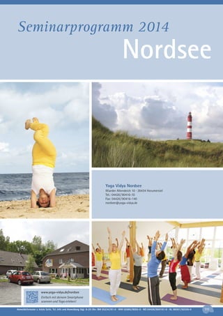 Seminarprogramm 2014

Nordsee

Yoga Vidya Nordsee
Wiarder Altendeich 10 · 26434 Horumersiel
Tel.: 04426 / 90416-10
Fax: 04426 / 90416–140
nordsee@yoga-vidya.de

www.yoga-vidya.de/nordsee
Einfach mit deinem Smartphone
scannen und Yoga erleben!
Anmeldeformular s. letzte Seite. Tel. Info und Anmeldung tägl. 8-20 Uhr: BM 05234/87-0 · WW 02685/8002-0 · NO 04426/904161-0 · AL 08361/92530-0

111

 