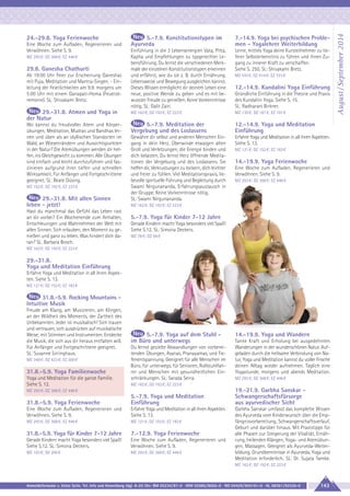 5.-7.9. Konstitutionstypen im
Ayurveda

7.-14.9. Yoga bei psychischen Problemen - Yogalehrer Weiterbildung

Einführung in die 3 Lebensenergien Vata, Pitta,
Kapha und Empfehlungen zu typgerechter Lebensführung. Du lernst die verschiedenen Merkmale der einzelnen Konstitutionstypen erkennen
und erfährst, wie du sie z. B. durch Ernährung,
Lebensweise und Bewegung ausgleichen kannst.
Dieses Wissen ermöglicht dir deinem Leben eine
neue, positive Wende zu geben und es mit bewusster Freude zu genießen. Keine Vorkenntnisse
nötig. SL: Galit Zairi.

Lerne, mittels Yoga deine Kursteilnehmer zu tieferer Selbsterkenntnis zu führen und ihnen Zugang zu innerer Kraft zu verschaffen.
Siehe S. 250. SL: Shivakami Bretz.

29.-31.8. Atmen und Yoga in
der Natur

MZ 162 €; DZ 192 €; EZ 223 €

MZ 130 €; DZ 161 €; EZ 191 €

Wo kannst du freudvoller Atem und Körperübungen, Meditation, Mudras und Bandhas lernen und üben als an idyllischen Standorten im
Wald, an Wiesenrändern und Aussichtspunkten
in der Natur? Die Atemübungen werden dir helfen, ins Gleichgewicht zu kommen. Alle Übungen
sind einfach und leicht durchzuführen und faszinieren aufgrund ihrer tiefen und schnellen
Wirksamkeit. Für Anfänger und Fortgeschrittene
geeignet. SL: Beate Düsing.

5.-7.9. Meditation der
Vergebung und des Loslassens

12.-14.9. Yoga und Meditation
Einführung

Gewähre dir selbst und anderen Menschen Eingang in dein Herz. Überwinde etwaigen alten
Groll und Verletzungen, die Energie binden und
dich belasten. Du lernst Herz öffnende Meditationen der Vergebung und des Loslassens. Sie
helfen dir, Verkrustungen zu lockern, dich leichter
und freier zu fühlen. Viel Meditationspraxis, liebevolle spirituelle Führung und Begleitung durch
Swami Nirgunananda, Erfahrungsaustausch in
der Gruppe. Keine Vorkenntnisse nötig.
SL: Swami Nirgunananda.

Erfahre Yoga und Meditation in all ihren Aspekten.
Siehe S. 13.

Eine Woche zum Aufladen, Regenerieren und
Verwöhnen. Siehe S. 9.
MZ 293 €; DZ 368 €; EZ 446 €

29.8. Ganesha Chathurti
Ab 19:00 Uhr Feier zur Erscheinung Ganeshas
mit Puja, Meditation und Mantra-Singen. - Einleitung der Feierlichkeiten am 9.9. morgens um
5:00 Uhr mit einem Ganapati-Homa (Feuerzeremonie). SL: Shivakami Bretz.

MZ 162 €; DZ 192 €; EZ 223 €

29.-31.8. Mit allen Sinnen
leben - jetzt!
Hast du manchmal das Gefühl das Leben rast
an dir vorbei? Ein Wochenende zum Anhalten,
Entschleunigen und Wahrnehmen der Welt mit
allen Sinnen. Sich erlauben, den Moment zu genießen und ganz zu leben. Was hindert dich daran? SL: Barbara Bosch.

MZ 510 €; DZ 614 €; EZ 723 €

12.-14.9. Kundalini Yoga Einführung
Gründliche Einführung in die Theorie und Praxis
des Kundalini Yoga. Siehe S. 15.
SL: Radharani Birkner.

MZ 121 €; DZ 152 €; EZ 183 €

14.-19.9. Yoga Ferienwoche
Eine Woche zum Aufladen, Regenerieren und
Verwöhnen. Siehe S. 9.
MZ 293 €; DZ 368 €; EZ 446 €

MZ 162 €; DZ 192 €; EZ 223 €

5.-7.9. Yoga für Kinder 7-12 Jahre
Gerade Kindern macht Yoga besonders viel Spaß!
Siehe S.12. SL: Simona Deckers.
MZ 78 €; DZ 94 €

MZ 162 €; DZ 192 €; EZ 223 €

29.-31.8.
Yoga und Meditation Einführung
Erfahre Yoga und Meditation in all ihren Aspekten. Siehe S. 13.
MZ 121 €; DZ 152 €; EZ 183 €

31.8.-5.9. Rocking Mountains Intuitive Musik
Freude am Klang, am Musizieren, am Klingen,
an der Wildheit des Moments, der Zartheit des
Unbekannten. Jeder ist musikalisch! Sich trauen
und vertrauen, sich ausdrücken auf musikalische
Weise; mit Stimmen und Instrumenten. Entdecke
die Musik, die sich aus dir heraus entfalten will.
Für Anfänger und Fortgeschrittene geeignet.
SL: Susanne Sirringhaus.
MZ 348 €; DZ 423 €; EZ 500 €

31.8.-5.9. Yoga Familienwoche
Yoga und Meditation für die ganze Familie.
Siehe S. 12.

5.-7.9. Yoga auf dem Stuhl im Büro und unterwegs
Du lernst gezielte Abwandlungen von vorbereitenden Übungen, Asanas, Pranayamas, und Tiefenentspannung. Geeignet für alle Menschen im
Büro, für unterwegs, für Senioren, Rollstuhlfahrer und Menschen mit gesundheitlichen Einschränkungen. SL: Sarada Serra.

14.-19.9. Yoga und Wandern
Tanke Kraft und Erholung bei ausgedehnten
Wanderungen in der wunderschönen Natur. Aufgeladen durch die heilsame Verbindung von Natur, Yoga und Meditation kannst du voller Frische
deinen Alltag wieder aufnehmen. Täglich eine
Yogastunde, morgens und abends Meditation.
MZ 293 €; DZ 368 €; EZ 446 €

MZ 162 €; DZ 192 €; EZ 223 €

MZ 293 €; DZ 368 €; EZ 446 €

31.8.-5.9. Yoga Ferienwoche

5.-7.9. Yoga und Meditation
Einführung

Eine Woche zum Aufladen, Regenerieren und
Verwöhnen. Siehe S. 9.

Erfahre Yoga und Meditation in all ihren Aspekten.
Siehe S. 13.

MZ 293 €; DZ 368 €; EZ 446 €

MZ 121 €; DZ 152 €; EZ 183 €

31.8.-5.9. Yoga für Kinder 7-12 Jahre

7.-12.9. Yoga Ferienwoche

Gerade Kindern macht Yoga besonders viel Spaß!
Siehe S.12. SL: Simona Deckers.

Eine Woche zum Aufladen, Regenerieren und
Verwöhnen. Siehe S. 9.

MZ 163 €; DZ 200 €

MZ 293 €; DZ 368 €; EZ 446 €

19.-21.9. Garbha Sanskar Schwangerschaftsfürsorge
aus ayurvedischer Sicht
Garbha Sanskar umfasst das komplette Wissen
des Ayurveda vom Kinderwunsch über die Empfängnisvorbereitung, Schwangerschaftsverlauf,
Geburt und darüber hinaus. Mit Praxistipps für
alle Phasen zur Steigerung der Vitalität, Ernährung, heilenden Klängen, Yoga- und Atemübungen, Massagen. Geeignet als Ayurveda-Weiterbildung. Grundkenntnisse in Ayurveda, Yoga und
Meditation erforderlich. SL: Dr. Sujata Tambe.
MZ 162 €; DZ 192 €; EZ 223 €

Anmeldeformular s. letzte Seite. Tel. Info und Anmeldung tägl. 8-20 Uhr: BM 05234/87-0 · WW 02685/8002-0 · NO 04426/904161-0 · AL 08361/92530-0

143

August / September 2014

24.-29.8. Yoga Ferienwoche

 