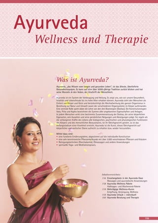 Ayurveda
Wellness und Therapie

Was ist Ayurveda?
Ayurveda, „das Wissen vom langen und gesunden Leben“, ist das älteste, überlieferte
Gesundheitssystem. Es kann auf eine über 5000-jährige Tradition zurück blicken und hat
seine Wurzeln in den Veden, der Urschrift der Menschheit.
Ayurveda ist ein System der Vorbeugung und Heilung. Es zeigt uns, wie wir unsere Gesundheit,
Vitalität und Lebensfreude bis ins hohe Alter erhalten können. Ayurveda sieht den Menschen als
Einheit von Körper und Geist und berücksichtigt die Wechselwirkung des ganzen Organismus in
Beziehung zur Natur und Umwelt sowie der verschiedenen Organsysteme im Körper aufeinander.
Eine zentrale Rolle spielt dabei die Lehre von den drei Bioenergien (Doshas). Die Konstitutionstypen
Vata, Pitta und Kapha bezeichnen die Summe aller angeborenen Eigenschaften und Anlagen.
In jedem Menschen wirkt eine bestimmte Zusammensetzung der Doshas, die seine körperlichen
Eigenarten, sein Aussehen und seine persönlichen Neigungen und Abneigungen prägt. Sie regeln als
die verborgenen Kräfte des Lebens alle biologischen, psychischen und physiologischen Funktionen
des Körpers und des menschlichen Bewusstseins. Ist ihr Gleichgewicht gestört, so ist das
Anfangsstadium einer Krankheit erreicht. Ayurveda ist die Kunst, dieses Gleichgewicht auf
körperlicher und seelischer Ebene aufrecht zu erhalten bzw. wieder herzustellen.
Mittel dazu sind:
• eine fundierte Ernährungslehre, abgestimmt auf die individuelle Konstitution
• eine sehr kenntnisreiche Pflanzenheilkunde mit über 3.000 verschiedenen Pflanzen und Kräutern
• Reinigungstechniken (Panchakarma), Ölmassagen und andere Anwendungen
• spirituelle Yoga- und Meditationspraxis.

Inhaltsverzeichnis:
156 Einzelangebote in der Ayurveda Oase
Massagen und ayurvedische Anwendungen
158 Ayurveda Wellness Pakete
Halbtages- und Wochenend-Pakete
159 Mehrtägige Wellness-Kuren
Entgiftung, Verjüngung, Wellness
159 Ayurveda Urlaub ~ individuell
160 Ayurveda Beratung und Therapie

155

 