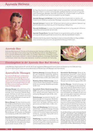 Ayurveda Wellness
Bei Yoga Vidya kannst du das gesamte Spektrum des Ayurveda erleben und seine wohltuenden
Wirkungen erfahren. In unserer stimmungsvollen, gepflegten Oase kannst du dich mit ayurvedischen Anwendungen, Massagen, Packungen, Stirngüssen etc. verwöhnen lassen. Je nach deinen
Wünschen und Bedürfnissen kannst du auswählen aus dem Angebot:
Ayurveda Massagen und Wellness: Unser Ayurveda-Team verwöhnt dich mit viel Herz und
Freude mit einer Vielfalt von wohltuenden Ölmassagen sowie weiteren traditionellen Anwendungen.
Ayurveda Seminare: In jährlich über 100 Seminaren kannst du den ayurvedischen Lebensstil, typgerechte Lebensführung, Ernährung und ihre Anwendung im Alltag lernen.
Ayurveda Ausbildungen: In unseren Ayurveda Ausbildungen lernst du Ayurveda sehr tief kennen
und professionell anzuwenden (ab Seite 229).
Ayurveda Therapie/Kuren: Ayurveda Therapie ist eine ganzheitliche, sanfte und dabei sehr
wirkungsvolle Behandlungsmethode. Sie hat sich bei vielen Beschwerdebildern bewährt.
Charakteristisch für Ayurveda bei Yoga Vidya ist, dass es in klassischer Weise mit Yoga und Meditation kombiniert wird und so seine volle ganzheitliche Wirkung entfalten kann.

Ayurveda Oase
Kostenlose Besichtigung mit Führung und Kurzberatung jeden Samstag und Montag um 1200 Uhr.
Unsere Ayurveda Oase im Seminarhaus Yoga Vidya Bad Meinberg bietet dir ideale Möglichkeiten
für ein spontanes Wohlfühl-Ayurveda-Erlebnis zum Aufladen, Regenerieren und Relaxen in einem
einladenden, harmonischen Ambiente in mehreren Behandlungsräumen, Schwitzbad, Wohlfühlbad
und Ruheraum. Unsere etwa 10 Ayurveda-Spezialisten verwöhnen und beraten dich fachkundig.

Einzelangebote in der Ayurveda Oase Bad Meinberg
In Bad Meinberg: Täglich zwischen 830 und 1845 Uhr. Zu den angegebenen Massagezeiten kommt jeweils eine Ruhezeit von 10-15 Minuten hinzu.
Zur sicheren Buchung bitte vorab reservieren! Westerwald und Nordsee: Ayurveda Massagen nach Vereinbarung.

Ayurvedische Massagen
Ayurvedische Öl-Massagen und Behandlungen vitalisieren auf einzigartige Weise das
Körpergewebe. Der gesamte Organismus entspannt sich und wird mit neuer Lebensenergie
versorgt. Alle inneren Kanäle öffnen sich und
der Körper wird zur Entgiftung, Zellerneuerung und Heilung angeregt.
Abhyanga-Massage: („Die große Einölung“) Traditionelle ayurvedische Ganzkörpermassage. Sie
verbindet, durch harmonisch fließende Bewegungen, Techniken mit mehr Druck und sanfte
Ausstreichungen. Das einmassierte Öl reinigt
und nährt alle Körpergewebe und stärkt das Immunsystem. 60 Min. 51 €
Marma-Massage: Bei dieser Anwendung werden die Marma-(Vital) Punkte intensiv massiert,
eingebettet in eine wundervolle Ayurveda-Massage. Der Energiefluss im Körper wird aktiviert,
Muskelverspannungen werden gelöst und Organfunktionen werden harmonisiert. Die
Marma-Massage hilft besonders bei Müdigkeit
und Erschöpfung. 60 Min. 56 €; 90 Min. 75 €
Ayurvedische Entspannungsmassage: Eine individuelle Ayurveda-Massage, löst Spannungen
in den Muskeln und im Nervengewebe und steigert das Wohlbefinden. Die gewünschten Körperpartien werden massiert. 45 Min. 37 €

156

Synchron-Abhyanga: Vierhändige Massage, bei
der zwei Therapeuten fließend den gesamten
Körper ausstreichen. Ein absolutes Wohlfühl- und
Gesundheitserlebnis. 45 Min. 60 €, 60 Min. 83 €
Mardhana-Rücken-Nackenmassage: Druckintensive Rücken-Nackenmassage mit kräftigen
Griffen, bei hartnäckigen Muskelverspannungen.
30 Min. 35 €
Ayurvedische Rücken-Nackenmassage (klassisch): Löst grobe und energetische Blockaden
durch speziell aufeinander abgestimmte und
wohltuende Massagetechniken 30 Min. 30 €
Mukhabhyanga: Ayurvedische Gesichts- und
Nackenmassage. Ein einzigartiges Wohlfühlerlebnis, das beruhigend auf das gesamte Nervensystem wirkt. Löst Sorgen und Stress, wirkt regenerierend und mildert Falten. 15 Min. 18 €
Shiro- und Mukabhyanga: Kombinierte ayurvedische Kopf- und Gesichtsmassage. Intensives
Entspannungserlebnis zum geistigen „Loslassen“.
Lindernd bei nervlicher Anspannung, beugt Faltenbildung, vorzeitigem Haarausfall und Ergrauen vor. 30 Min. 30 €
Padabhyanga: Ayurvedische Fußmassage. Öffnet den subtilen Zugang zur Erd-Energie und
wirkt sehr entspannend, stressreduzierend und
stoffwechselaktivierend. 30 Min. 30 €

Ayurvedische Bauchmassage: Bringt die Verdauungsenergie harmonisch in Fluss. Hilfreich
bei psychischen Anspannungen, Energielosigkeit,
Störungen im Bauch- und Beckenbereich. Kann
Schmerzen im unteren Rücken losen. Auch empfehlenswert vor einer Darmreinigung. 20 Min. 20 €
Garshan-Massage: Handschuhmassage, ist
ähnlich wie die Abhyanga eine Ganzkörpermassage, jedoch ohne Öl. Garshan bewirkt eine erhöhte Stoffwechselaktivität, besonders hilfreich
bei Kapha-bedingter Trägheit. Bringt neue Frische und Vitalität, sehr anregend. Die Haut wird
glatt und seidig poliert, besonders hilfreich bei
Cellulitis. 45 Min. 38 €, 60 Min. 50 €
Udvartana: Aktivierende Ganzkörpermassage
mit Kräutern, Salzen und Kräuterpasten. Als Peeling und zur Anregung des Stoffwechsels. Klassische ayurvedische Schönheitsanwendung für
eine reine und geschmeidige Haut. Dient zum
Fettabbau, wirkt entschlackend und strafft das
Bindegewebe. Kapha reduzierend. 60 Min. 64 €
Für alle Ölanwendungen werden hochwertige Basisöle
wie Sesam-, Sonnenblumen-, Kokos und Mandelöl verwendet - auskontrolliert biologischem Anbau. Auf
Wunsch können gegen Aufpreis spezielle ayurvedische
Kräuteröle verwendet werden, um die Wirkung der Massage zu intensivieren. Kräuteröl-Aufpreis je nach Dauer:
für 30 Min. Massagen 1,50 €, 45 Min. 2,25 €, 60 Min. 3 €
und für 90 Min. 4,50 €. Preise für spezielle oder therapeutische Öle (z.B. Mitra, Mahanarayana) auf Anfrage.

Zur sicheren Buchung bitte vorab reservieren! Tagesablauf bei mehrtägigen Paketen: s. Seite 158. Anmeldeformular siehe letzte Seite.

 