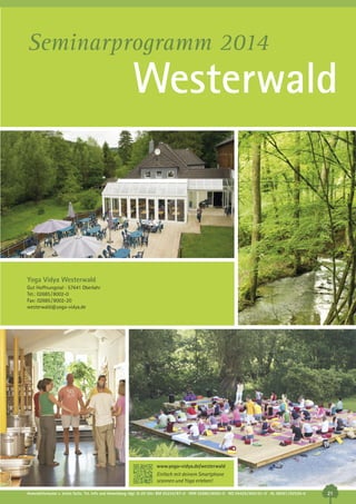 Seminarprogramm 2014

Westerwald

Yoga Vidya Westerwald
Gut Hoffnungstal · 57641 Oberlahr
Tel.: 02685 / 8002-0
Fax: 02685 / 8002-20
westerwald@yoga-vidya.de

www.yoga-vidya.de/westerwald
Einfach mit deinem Smartphone
scannen und Yoga erleben!
Anmeldeformular s. letzte Seite. Tel. Info und Anmeldung tägl. 8-20 Uhr: BM 05234/87-0 · WW 02685/8002-0 · NO 04426/904161-0 · AL 08361/92530-0

21

 