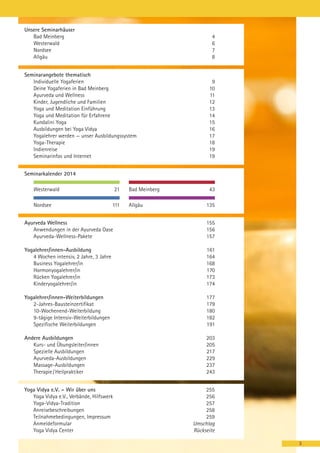 Unsere Seminarhäuser
Bad Meinberg
Westerwald
Nordsee
Allgäu

4
6
7
8

Seminarangebote thematisch
Individuelle Yogaferien
Deine Yogaferien in Bad Meinberg
Ayurveda und Wellness
Kinder, Jugendliche und Familien
Yoga und Meditation Einführung
Yoga und Meditation für Erfahrene
Kundalini Yoga
Ausbildungen bei Yoga Vidya
Yogalehrer werden — unser Ausbildungssystem
Yoga-Therapie
Indienreise
Seminarinfos und Internet

9
10
11
12
13
14
15
16
17
18
19
19

Seminarkalender 2014
Westerwald
Nordsee

21
111

Bad Meinberg
Allgäu

43
135

Ayurveda Wellness
Anwendungen in der Ayurveda Oase
Ayurveda-Wellness-Pakete

155
156
157

Yogalehrer/innen-Ausbildung
4 Wochen intensiv, 2 Jahre, 3 Jahre
Business Yogalehrer/in
Hormonyogalehrer/in
Rücken Yogalehrer/in
Kinderyogalehrer/in

161
164
168
170
173
174

Yogalehrer/innen-Weiterbildungen
2-Jahres-Bausteinzertifikat
10-Wochenend-Weiterbildung
9-tägige Intensiv-Weiterbildungen
Spezifische Weiterbildungen

177
179
180
182
191

Andere Ausbildungen
Kurs- und Übungsleiter/innen
Spezielle Ausbildungen
Ayurveda-Ausbildungen
Massage-Ausbildungen
Therapie / Heilpraktiker

203
205
217
229
237
243

Yoga Vidya e.V. – Wir über uns
Yoga Vidya e.V., Verbände, Hilfswerk
Yoga-Vidya-Tradition
Anreisebeschreibungen
Teilnahmebedingungen, Impressum
Anmeldeformular
Yoga Vidya Center

255
256
257
258
259
Umschlag
Rückseite
3

 
