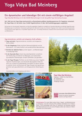 Yoga Vidya Bad Meinberg
Ein dynamischer und lebendiger Ort mit einem vielfältigen Angebot!
Yoga Vidya Bad Meinberg ist mit über 80.000 Übernachtungen im Jahr das größte Yoga-Seminarhaus Europas.
Seit 1993 hat sich Yoga Vidya kontinuierlich zu Deutschlands größtem Ausbildungszentrum für Yogalehrer entwickelt.
Der Yoga Vidya e.V. hat bisher etwa 10.000 Yogalehrer/innen in über 400 Ausbildungsgruppen ausgebildet.
Die Seminare mit internationalen Yogameistern und über 80 ausgebildeten Yogalehrern ermöglichen dir besonders lebendige und vielseitige Yogaerfahrungen.
Die Begegnungen mit zahlreichen interessanten, gleichgesinnten Menschen bringen dir auf deinem Yogaweg immer wieder neue Entwicklungsimpulse.
Im Seminarhaus finden täglich bis zu 10 parallele Yogastunden statt - für Anfänger, Mittelstufe, Fortgeschrittene sowie besondere Themen-Yogastunden
und Meditationen.

Yoga kennenlernen, vertiefen und entspannen, Kraft aufladen...
Yoga und mehr: Yoga kennenlernen, vertiefen und entspannen,
Kraft aufladen
In der Umgebung: Erlebe mystische Sehenswürdigkeiten wie die
Externsteine – ein uralter Kraftort und wunderschönes Naturdenkmal
Genieße die idyllische Natur auf den Spazier- und Wanderwegen
im weitläufigen Park.
In der Ayurveda Oase: Unsere Ayurveda Spezialisten verwöhnen
dich fachkundig und liebevoll mit Massagen und traditionellen
ayurvedischen Anwendungen. Einfach wohlfühlen und genießen!
In der Yoga-Therapie: Profitiere von der Erfahrung unserer Yogatherapeuten. Einzelsitzungen und individuelle Übungspläne helfen dir,
auch von zu Hause aus selbstständig und effektiv an deinen Themen
zu arbeiten. Kuren und Seminare der Yoga-Therapie sind speziell ausgerichtet nach gesundheitlichen und therapeutischen Gesichtspunkten.
Freizeitaktivitäten in der Umgebung: siehe Seite 5.

Yoga Vidya Bad Meinberg
Yogaweg 7 · 32805 Horn-Bad Meinberg
Tel.: 05234 / 87-0
Fax: 05234 / 87-1875
info@yoga-vidya.de

www.yoga-vidya.de/badmeinberg
Einfach mit deinem Smartphone
scannen und Yoga erleben!

Unterbringung: Für unsere Gäste stehen Einzel-, Doppel- und Mehrbettzimmer
zur Verfügung — fast alle mit Dusche, WC und Balkon. Schlafsäle mit 6-12 Betten.
Zelten in den Grünanlagen beim Haus ist romantisch und besonders günstig.
Dein Wohnmobil kannst du auf unseren Parkplatz stellen oder nebenan im Wohnmobilhafen (mit Strom) parken.

4

 