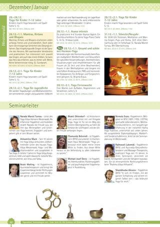 Dezember / Januar

Westerwald

26.-28.12.
Yoga für Kinder 7-12 Jahre
Kindern macht Yoga besonders viel Spaß!
Siehe S. 12.

machen wir eine Nachtwanderung, ein Lagerfeuer
oder gehen schwimmen. Du wirst erlebnisreiche
Tage verbringen! Mindestalter: 13 Jahre.
MZ 163 €; DZ 200 €; Z/Womo 115 €

MZ 78 €; DZ 94 €; Z/Womo 59 €

28.12.-2.1. Yoga für Kinder
7-12 Jahre
Kindern macht Yoga besonders viel Spaß! Siehe
S. 12.
MZ 241 €; DZ 294 €; Z/Womo 174 €

28.12.-1.1. Asana intensiv
26.12.-1.1. Mantras, Kirtans
und Bhajans
Mantras, Kirtans und Bhajans erscheinen vielen
anfangs fremd und unverständlich. Doch jeder
kann die einzigartige Schönheit des Gesangs erfahren. Das hingebungsvolle Singen ist die Sprache des Herzens. Mit wachsendem Verständnis
und praktischem Tun intensiviert sich sowohl
das Singen, wie auch das innere Erleben. So kann
das Herz das erfahren, was es immer will: Weite.
Keine Vorkenntnisse nötig. SL: Sundaram.
MZ 439 €; DZ 530 €; EZ 623 €; Z/Womo 368 €

26.12.-2.1. Yoga für Kinder
7-12 Jahre
Kindern macht Yoga besonders viel Spaß!
Siehe S. 12.

Du praktizierst 4-6 Stunden Asanas täglich. Ein
Durchbrucherlebnis für deine Yoga-Praxis! Siehe
S. 14. SL: Hridaya Loosli.
MZ 235 €; DZ 295 €; EZ 357 €; Z/Womo 187 €

28.12.-1.1. Gesund und schön
mit Hormon-Yoga

31.12.-1.1. Silvester/Neujahr
Ab 18:00 Uhr Festessen, Meditation und Mantra-Singen, Puja und Homa. 34 € ohne Übernachtung oder im Schlafsaal. SL: Narada Marcel
Turnau. Mit Übernachtung:
MZ 66 €; DZ 81 €; EZ 97 €; Z/Womo 34 €

Veränderungen des Hormonhaushalts beeinflussen maßgeblich Wohlbefinden und Gesundheit.
Die speziellen Körperstellungen, Atemtechniken,
Visualisierungen sind empfehlenswert für alle
Frauen ab 35 (mit und ohne Beschwerden),
Frauen in den Wechseljahren und Jüngere mit
unerfülltem Kinderwunsch, PMS und hormonellen Dysbalancen. Für Anfänger und Fortgeschrittene geeignet. SL: Brigitta Kraus.
MZ 278 €; DZ 339 €; EZ 401 €; Z/Womo 230 €

MZ 241 €; DZ 294 €; Z/Womo 174 €

28.12.-2.1. Yoga Ferienwoche
28.12.-2.1. Yoga für Jugendliche
Wir werden Yogaübungen und Meditationstechniken kennenlernen, singen und quatschen. Vielleicht

Eine Woche zum Aufladen, Regenerieren und
Verwöhnen, siehe S. 9.
MZ 293 €; DZ 368 €; EZ 446 €; Z/Womo 234 €

Seminarleiter
Narada Marcel Turnau - Leiter des
Yoga Vidya Ashrams Westerwald. Als
erfahrener Yogalehrer und Ausbilder
strahlt Narada die Freude aus, die
ihm das Weitergeben und Unterrichten von Yoga bereitet. Engagiert und kompetent gibt er sein Wissen weiter.
Atmamitra Mack - Seit 10 Jahren
mit Yoga Vidya verbunden, stellvertretender Leiter des Hauses YogaVidya Westerwald, Yoga- und Meditationslehrer und ausgebildet in
Tao Yoga. Er leitete 7 Jahre ein Yoga Vidya Koopzentrum, liebt und spielt klassische indische Musikinstrumente, wie Vina und Tabla.
Beate Malling - ist Yogalehrerin,
Ayurvedatherapeutin und bringt die
Zusammenhänge beider Richtungen
zusammen und vermittelt ihr Wissen gerne und mit Freude weiter.

42

Bhakti Ohlendorf - ist Historikerin
und unterrichtet mit viel Hingabe
Yoga. Yoga ist für sie ein Weg des
inneren Gleichgewichts, auf dem die
Schätze der Leichtigkeit und der stillen Freude verborgen liegen.
Chamunda Behrendt - ist Yogalehrerin (BYV) und arbeitet im Küchenteam Haus Westerwald. "Yoga unterstützt mich dabei meine innere
Mitte zu finden. Aus dieser Mitte
heraus ist die Verbindung zu allen Lebewesen
zu spüren.“
Michael Josef Denis – ist Yogalehrer, Atemkursleiter, Rückenyogalehrer und psychologischer Yogatherapeut in Ausbildung.

Nirmala Eroes -Yogalehrerin, (Mitglied im BYV / BDY / YIDL / EFYTA),
spirituelle Lebensberaterin, Meditationskursleiterin, mit langjähriger
Erfahrung in der indischen Hatha
Yoga Tradition, unterrichtet seit vielen Jahren.
Als ausgebildete Diplompädagogin, Waldorf–
und Sonderschullehrerin, leitet sie die Seminarplanung im Westerwald.
Padmavati Lukomski - Yogalehrerin
(BYV) und Ayurveda-Gesundheitsberaterin und Massage-Therapeutin,
praktiziert Yoga seit 15 Jahren. In
ihren Seminaren vermittelt sie
Stärke, Achtsamkeit und die Fähigkeit loszulassen. Sie ist ehrenamtliche Rechnungsführerin
beim "Brahma Vidya Hilfswerk".
Shambhudas Alexeev - Yogalehrer
(BYV) "In sich im Frieden, mit der
ganzen Schöpfung und seinem eigenen Selbst sein - das bedeutet
Yoga für mich."

Tagesablauf, Seminarbeginn und – Ende: Seite 20. Alle Seminare mit Meditation, Mantra-Singen, Yogastunden. Seminarleiter ab Seite 42, weitere ab Seite 147.

 