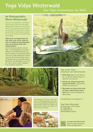 Yoga Vidya Westerwald
Das Yoga-Seminarhaus im Wald
Im Naturparadies
Rhein-Westerwald
Fern ab von Straßenlärm und Alltagshektik bietet dir das Haus die ideale
Umgebung für Erholung und intensive
Praxis: Es liegt absolut ruhig inmitten
des lieblichen Grenzbachtals im Naturparadies Rhein-Westerwald, eingebettet in sanfte Hügel und wunderschöne
Mischwälder.
Während du am Wochenende hier
viele nette Leute triffst, erlebst du
unter der Woche die Zurückgezogenheit und meditative Stille eines
„Wald-Ashrams“.
Zum Seminarhaus gehören mehrere
Yoga- und Vortragsräume, ein Aufenthaltsraum mit Präsenzbibliothek, viel
Land mit Wiesen und lauschigen Plätzen
und einem großen begehbaren ChartreLabyrinth. Bei schönem Wetter können
die Yogastunden, Vorträge /Workshops,
Mahlzeiten und Meditationen auch auf
der neuen 108 qm großen Yogaplattform im Garten stattfinden.

Yoga auf der Wiese —
romantisch und naturverbunden
Erlebe Natur pur: Auf den Radwander- und Nordic-Walking Wegen im
idyllischen Grenzbachtal.
Genieße das liebevoll zubereitete
vegetarische Buffet. Yogische Köstlichkeiten sind berühmt!
Übernachte mit deinem Zelt direkt
am klaren, plätschernden Grenzbach! Oder nutze die Stellplätze für
Wohnmobile.
Unterbringung: Die Zimmer sind einfach,
schön und individuell gestaltet. Wir verwenden bevorzugt ökologische Wandfarben und
Baumaterialien. Es gibt Einzel-, Doppel- und
Mehrbettzimmer. Bäder bzw. Duschen befinden sich auf den Etagen.

Freizeitaktivitäten in der Umgebung: S. 9.

Yoga Vidya Westerwald
Gut Hoffnungstal · 57641 Oberlahr
Tel.: 02685 / 8002-0
Fax: 02685 / 8002-20
westerwald@yoga-vidya.de

www.yoga-vidya.de/westerwald
Einfach mit deinem Smartphone
scannen und Yoga erleben!
6

 