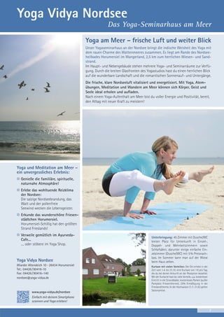 Yoga Vidya Nordsee
Das Yoga-Seminarhaus am Meer
Yoga am Meer – frische Luft und weiter Blick
Unser Yogaseminarhaus an der Nordsee bringt die indische Weisheit des Yoga mit
dem rauen Charme des Wattenmeeres zusammen. Es liegt am Rande des Nordseeheilbades Horumersiel im Wangerland, 2,5 km zum herrlichen Wiesen- und Sandstrand.
Im Haupt- und Nebengebäude stehen mehrere Yoga- und Seminarräume zur Verfügung. Durch die breiten Glasfronten des Yogastudios hast du einen herrlichen Blick
auf die wunderbare Landschaft und die romantischen Sonnenauf- und Untergänge.
Die frische, klare Nordseeluft vitalisiert und energetisiert. Mit Yoga, Atemübungen, Meditation und Wandern am Meer können sich Körper, Geist und
Seele ideal erholen und aufladen.
Nach einem Yoga-Aufenthalt am Meer bist du voller Energie und Positivität, bereit,
den Alltag mit neuer Kraft zu meistern!

Yoga und Meditation am Meer –
ein unvergessliches Erlebnis:
Genieße die familiäre, spirituelle,
naturnahe Atmosphäre!
Erlebe das wohltuende Reizklima
der Nordsee:
Die salzige Nordseebrandung, das
Watt und der pollenfreie
Seewind wecken die Lebensgeister.
Erkunde das wunderschöne Friesenstädtchen Horumersiel.
Horumersiel-Schillig hat den größten
Strand Frieslands!
Verweile gemütlich im AyurvedaCafe...
.... oder stöbere im Yoga Shop.

Yoga Vidya Nordsee
Wiarder Altendeich 10 · 26434 Horumersiel
Tel.: 04426 / 90416-10
Fax: 04426 / 90416–140
nordsee@yoga-vidya.de

www.yoga-vidya.de/nordsee

Unterbringung: 45 Zimmer mit Dusche/WC
bieten Platz für Unterkunft in Einzel-,
Doppel- und Mehrbettzimmern sowie
Schlafsälen; darunter einige einfache Einzelzimmer (Dusche/WC) mit 5% Preisnachlass. Im Sommer kann man auf der Wiese
beim Haus zelten.
Kurtaxe mit vielen Vorteilen: Der Ort erhebt in der
Zeit vom 1.4. bis 31.10. eine Kurtaxe von 1 € pro Tag,
die du bei deiner Ankunft an der Rezeption bezahlst.
Mit der Kurkarte hast du viele Vorteile, u.a. kostenloser
Eintritt in die Strandbäder, kostenloses Parken (außer
Parkplatz Friesentherme), 25% Ermäßigung in der
Frieslandtherme. In der Hochsaison (1.7.-31.8.) gelten
Saisonpreise.

Einfach mit deinem Smartphone
scannen und Yoga erleben!
7

 