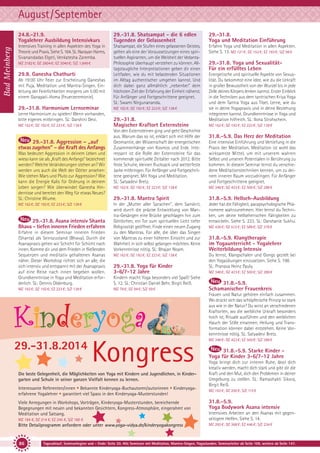 August/September
Bad Meinberg

24.8.-21.9.
Yogalehrer Ausbildung Intensivkurs

29.-31.8. Shatsampat - die 6 edlen
Tugenden der Gelassenheit

29.-31.8.
Yoga und Meditation Einführung

Intensives Training in allen Aspekten des Yoga in
Theorie und Praxis. Siehe S. 164. SL: Narayan Harms,
Sivanandadas Elgeti, Venkatesha Zaremba.

Shatsampat, die Stufen eines gelassenen Geistes,
gelten als eine der Voraussetzungen eines spirituellen Aspiranten, um die Weisheit der VedantaPhilosophie überhaupt verstehen zu können. Alltagstaugliche Interpretationen geben dir einen
Leitfaden, wie du mit belastenden Situationen
im Alltag authentischer umgehen kannst. Und
dich dabei ganz allmählich „nebenbei“ dem
höchsten Ziel der Erfahrung der Einheit näherst.
Für Anfänger und Fortgeschrittene geeignet.
SL: Swami Nirgunananda.

Erfahre Yoga und Meditation in allen Aspekten.
Siehe S. 13. MZ 121 €; DZ 152 €; EZ 183 €; S/Z 98 €

MZ 2182 €; DZ 2604 €; EZ 3040 €; S/Z 1.849 €

29.8. Ganesha Chathurti
Ab 19:00 Uhr Feier zur Erscheinung Ganeshas
mit Puja, Meditation und Mantra-Singen. Einleitung der Feierlichkeiten morgens um 5:00 mit
einem Ganapati-Homa (Feuerzeremonie).

29.-31.8. Harmonium Lernseminar
Lerne Harmonium zu spielen! Wenn vorhanden,
bitte eigenes mitbringen. SL: Darshini Devi.
MZ 162 €; DZ 192 €; EZ 223 €; S/Z 138 €

29.-31.8. Aggression – „auf
etwas zugehen” – die Kraft des Anfangs
Was bedeutet Aggression in deinem Leben und
wieso kann sie als „Kraft des Anfangs“ bezeichnet
werden? Welche Veränderungen stehen an? Wir
werden uns auch die Welt der Götter ansehen:
Wie stehen Mars und Pluto zur Aggression? Wie
kann die Energie Kalis für Ordnung in deinem
Leben sorgen? Wie überwindet Ganesha Hindernisse und bereitet den Weg für etwas Neues?
SL: Christine Wiume.
MZ 162 €; DZ 192 €; EZ 223 €; S/Z 138 €

29.-31.8. Asana intensiv Shanta
Bhava - tiefen inneren Frieden erfahren
Erfahre in diesem Seminar inneren Frieden
(Shanta) als Seinszustand (Bhava). Durch die
Asanapraxis gehen wir Schicht für Schicht nach
innen. Komme dir und dem Frieden in fließenden
Sequenzen und meditativ gehaltenen Asanas
näher. Dieser Workshop richtet sich an alle, die
sich intensiv und entspannt mit der Asanapraxis
auf eine Reise nach innen begeben wollen.
Grundkenntnisse in Yoga und Meditation erforderlich. SL: Dennis Oldenburg.
MZ 162 €; DZ 192 €; EZ 223 €; S/Z 138 €

MZ 162 €; DZ 192 €; EZ 223 €; S/Z 138 €

29.-31.8.
Magischer Kraftort Externsteine
Von den Externsteinen ging und geht Geschichte
aus. Warum das so ist, erklärt sich mit Hilfe der
Geomantie, der Wissenschaft der energetischen
Zusammenhänge von Kosmos und Erde. Interessant ist die Rolle der Externsteine für das
kommende spirituelle Zeitalter nach 2012. Bitte
feste Schuhe, kleinen Rucksack und wetterfeste
Jacke mitbringen. Für Anfänger und Fortgeschrittene geeignet. Mit Yoga und Meditation.
SL: Satyadevi Bretz.

Energetische und spirituelle Aspekte von Sexualität. Du bekommst eine Idee, wie du die Urkraft
in großer Bewusstheit von der Wurzel bis in jede
Zelle deines Körpers lenken kannst. Erster Einblick
in die Techniken aus dem tantrischen Kriya Yoga
und dem Tantra Yoga aus Tibet. Lerne, wie du
sie in deine Yogapraxis und in deine Beziehung
integrieren kannst. Grundkenntnisse in Yoga und
Meditation hilfreich. SL: Ilona Strohschein.
MZ 162 €; DZ 192 €; EZ 223 €; S/Z 138 €

31.8.-5.9. Das Herz der Meditation
Eine intensive Einführung und Vertiefung in die
Praxis der Meditation. Meditation ist wohl das
wirksamste Mittel, um mit unserem wahren
Selbst und unseren Potentialen in Berührung zu
kommen. In diesem Seminar lernst du verschiedene Meditationstechniken kennen, um zu deinem inneren Raum vorzudringen. Für Anfänger
und Fortgeschrittene geeignet.

MZ 162 €; DZ 192 €; EZ 223 €; S/Z 138 €

MZ 348 €; DZ 423 €; EZ 500 €; S/Z 288 €

29.-31.8. Mantra Spirit

31.8.-5.9. Hellseh-Ausbildung

In der „Mutter aller Sprachen”, dem Sanskrit,
wird durch die präzise Entwicklung von Mantra-Gesängen eine Brücke geschlagen hin zum
Göttlichen, ein Tor zum spirituellen Licht tiefer
Religiosität geöffnet. Finde einen neuen Zugang
zu den Mantras. Für alle, die über das Singen
von Mantras zu einer höheren Einsicht und zur
Wahrheit in sich selbst gelangen möchten. Keine
Vorkenntnisse nötig. SL: Bhajan Noam.

Jeder hat die Fähigkeit, parapsychologische Phänomene wahrzunehmen. Hier lernst du Techniken, um deine hellseherischen Fähigkeiten zu
entwickeln. Siehe S. 223. SL: Darshanie Sukhu.

MZ 162 €; DZ 192 €; EZ 223 €; S/Z 138 €

Du lernst, Klangschalen und Gongs gezielt bei
den Yogaübungen einzusetzen. Siehe S. 198.
SL: Pranava Heinz Pauly.

29.-31.8. Yoga für Kinder
3-6/7-12 Jahre
Kindern macht Yoga besonders viel Spaß! Siehe
S. 12. SL: Christian Daniel Behr, Birgit Reiß.
MZ 78 €; DZ 94 €; S/Z 59 €

Kinderyoga
29.-31.8.2014

29.-31.8. Yoga und SexualitätFür ein erfülltes Leben

Kongress

Die beste Gelegenheit, die Möglichkeiten von Yoga mit Kindern und Jugendlichen, in Kindergarten und Schule in seiner ganzen Vielfalt kennen zu lernen.
Interessante Referenten/innen • Bekannte Kinderyoga-Buchautoren/autorinnen • Kinderyogaerfahrene Yogalehrer • garantiert viel Spass in den Kinderyoga-Musterstunden!
Viele Anregungen in Workshops, Vorträgen, Kinderyoga-Musterstunden, bereichernde
Begegnungen mit neuen und bekannten Gesichtern, Kongress-Atmosphäre, eingerahmt von
Meditation und Satsang.

MZ 436 €; DZ 512 €; EZ 589 €; S/Z 376 €

31.8.-5.9. Klangtherapie
im Yogaunterricht - Yogalehrer
Weiterbildung Intensiv

MZ 348 €; DZ 423 €; EZ 500 €; S/Z 288 €

31.8.-5.9.
Schamanischer Frauenkreis
Frauen und Natur gehören einfach zusammen.
Wo drückt sich das schöpferische Prinzip so stark
aus wie in der Natur? Du wirst an verschiedenen
Kraftorten, wo die weibliche Urkraft besonders
hoch ist, Rituale ausführen und den weiblichen
Hauch der Stille einatmen. Heilung und Transformation können dabei entstehen. Keine Vorkenntnisse nötig. SL: Satyadevi Bretz.
MZ 348 €; DZ 423 €; EZ 500 €; S/Z 288 €

31.8.-5.9. Starke Kinder Yoga für Kinder 3-6/7-12 Jahre
Yoga bringt dich zur inneren Ruhe, lässt dich
kreativ werden, macht dich stark und gibt dir die
Kraft und den Mut, dich den Problemen in deiner
Umgebung zu stellen. SL: Ramashakti Sikora,
Birgit Reiß.
MZ 163 €; DZ 200 €; S/Z 115 €

31.8.-5.9.
Yoga Bodywork Asana intensiv

MZ 184 €, DZ 214 €, EZ 245 €, S/Z 160 €

Intensives Arbeiten an den Asanas mit gegenseitigem Helfen. Siehe S. 14.

Bitte Detailprogramm anfordern oder unter www.yoga-vidya.de/kinderyogakongress

MZ 293 €; DZ 368 €; EZ 446 €; S/Z 234 €

86

Tagesablauf, Seminarbeginn und – Ende: Seite 20. Alle Seminare mit Meditation, Mantra-Singen, Yogastunden. Seminarleiter ab Seite 109, weitere ab Seite 147.

 