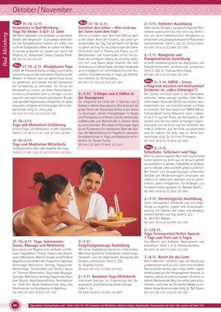 Bad Meinberg

Oktober/ November
31.10.-2.11.
Gespenster in Bad Meinberg Yoga für Kinder 3-6/7-12 Jahre

31.10.-2.11.
Zwischen den Leben - Was wird aus
der Seele nach dem Tod?

Wir feiern Halloween und verkleiden uns als Hexen,
Geister oder Gespenster - je gruseliger, desto besser. Die Partydekoration basteln wir selber und
auch die Süßigkeiten stellen wir selbst her. Wenn
es dunkel geworden ist, spuken wir durch die
Gegend. SL: Ramashakti Sikora, Claudia Rühle.

Gibt es ein Leben nach dem Tod? Worum geht
es bei dieser Reise der Existenz, wo Leben gewissermaßen der Tag, Tod die Nacht ist? Beides
ist gleich wichtig für die Erfahrungen der Seele.
Chitra führt dich in Theorie und Praxis, u.a. mit
Meditationen und Traumreisen, hinter die Kulissen des sichtbaren Lebens. Du verstehst plötzlich Sinn und Zweck dieser Existenz. Die tiefe
Verbindung mit deiner Seele, die dabei hergestellt
wird, ermöglicht dir unmittelbare intuitive Einsichten. Grundkenntnisse in Yoga und Meditation hilfreich. SL: Chitra Sukhu.

MZ 78 €; DZ 94 €; S/Z 59 €

31.10.-2.11. Mondphasen Yoga
Erlebe die Rückverbindung zur Natur durch deine
Einstimmung auf den natürlichen Rhythmus der
Mondin. In Theorie und vor allem Praxis lernst
du spielerisch, dich wieder mit der Symphonie
der Schöpfung zu verbinden. Du lernst die
Mondkraft zu nutzen, um deine Potenziale geschickt zu entwickeln, dich zu reinigen, zu entspannen und neue Energie aufzubauen. Rituale
und spezielle Yogastunden ermöglichen dir dabei
besonders tiefgehende Erfahrungen. Keine Vorkenntnisse nötig. SL: Julia Lang.
MZ 162 €; DZ 192 €; EZ 223 €; S/Z 138 €

31.10.-2.11.
Yoga und Meditation Einführung
Erfahre Yoga und Meditation in allen Aspekten.
Siehe S. 13. MZ 121 €; DZ 152 €; EZ 183 €; S/Z 98 €

31.10.-2.11.
Yoga und Meditation Mittelstufe

2.-7.11. Hellseher Ausbildung
Jeder hat die Fähigkeit, parapsychologische Phänomene wahrzunehmen. Hier lernst du Techniken, um deine hellseherischen Fähigkeiten zu
entwickeln und parapsychologische Phänomene
wahrzunehmen. Siehe S. 223. SL: Chitra Sukhu.
MZ 436 €; DZ 512 €; EZ 589 €; S/Z 376 €

2.-7.11. Klangreise und
Klangmeditation Ausbildung
In dieser Ausbildung lernst du, Klangreisen und
Klangmeditationen professionell anzuleiten.
Siehe S. 228. SL: Pranava Heinz Pauly.
MZ 436 €; DZ 512 €; EZ 589 €; S/Z 376 €

MZ 162 €; DZ 192 €; EZ 223 €; S/Z 138 €

2.-7.11. MBSR - Stress
erfolgreich meistern mit Achtsamkeit
(teilweise im „edlen Schweigen”)

2.-7.11. 3 Körper und 5 Hüllen in
der Asanapraxis

Der „Stress“ ist heute, auch in der Arbeitswelt,
scheinbar immer weniger greifbar. Viele Menschen haben heute das Gefühl, sie müssten aktiv
etwas dafür tun, um innerlich wieder zur Ruhe
zu kommen. Der Kurs basiert auf MBSR (Mindfulness-Based Stress Reduction nach J. KabatZinn), d. h. auf der Praxis der Achtsamkeit. Wir
werden zum Teil mit „edlem Schweigen“ experimentieren, um die Kraft und die Schönheit der
Stille zu erfahren. Aus der Stille zurückkehrend
sind wir wacher für alles, was ist. Keine Vorkenntnisse nötig. SL: Dr. Franz Friczewski.

Du integrierst die Lehre der 3 Shariras und 5
Koshas in deiner Asanaspraxis. Dies bedeutet die
grobe Ebene der Annamaya Kosha in der Asana
zu beruhigen, deinen Energiekörper in Asana
und Pranayama zu erfahren und die emotionale,
intellektuelle und Wonnehülle in deinem Geist
zu unterscheiden. Mit diesen Erfahrungen legst
du ein Fundament für meditatives Üben der Asanas. Als Weiterbildung für Yogalehrer geeignet.
Grundkenntnisse in Yoga und Meditation erforderlich. SL: Devani Purvis.

MZ 348 €; DZ 423 €; EZ 500 €; S/Z 288 €

MZ 293 €; DZ 368 €; EZ 446 €; S/Z 234 €

2.-7.11.
Selbstliebe, Selbstwert und Yoga

Systematisches Üben aller Aspekte des Yoga.
Siehe S. 13. MZ 130 €; DZ 161 €; EZ 191 €; S/Z 107 €

Wenn du deinen eigenen Wert nicht ausreichend
fühlst, brennst du leicht aus im Versuch geliebt
und anerkennt zu werden. Selbstliebe ist die Basis,
um mit Würde Liebe und Hilfe geben zu können.
Mit Einzel- und Gruppenübungen schwinden
Gefühle von Minderwertigkeit schwinden, die
Liebe zu dir selbst kann wachsen und ein glücklicheres Leben ermöglichen. Für Anfänger und
Fortgeschrittene geeignet. SL: Barbara Bosch.
MZ 348 €; DZ 423 €; EZ 500 €; S/Z 288 €

2.-7.11. Sterbebegleiter Ausbildung
Lerne, ehrenamtlich Sterbende und ihre Angehörige zu begleiten. Eigene tiefe Auseinandersetzung mit Themen wie Leben und Vergänglichkeit, Sterben und Tod. Siehe S. 222.
SL: Vani Devi Beldzik.
MZ 436 €; DZ 512 €; EZ 589 €; S/Z 376 €

2.-7./9.11.
Yoga Ferienwoche/ Herbst-Spezial:
7 Tage zum Preis von 5 Tagen
31.10.-2.11. Yoga, Schwimmen,
Sauna, Massage und Meditation

2.-7.11.
Entgiftungsmassage Ausbildung

Eine Woche zum Aufladen, Regenerieren und
Verwöhnen. Siehe S. 9. SL: Ambika Koehlers.

Kurzurlaub zum Regenerieren, Aufladen und Relaxen. Tagesablauf: Freitag: Yogastunde, Abendessen, Meditation, Mantra-Singen, anschließend
Begrüßung, Vorstellen des Programms. Samstag:
Vormittags Meditation, Vortrag, Yogastunde.
Nachmittags: Schwimmen und (Textil-) Sauna
im Thermal-Mineralbad; Ayurveda-Massage.
Sonntag: Meditation, Vortrag, Yogastunde. Nach
dem Brunch Abschlussworkshop. Seminarende
ca. 14.30 Uhr. Keine Vorkenntnisse nötig. Am
Wochenende nur Textilsauna im Badehaus

Mit dieser Ausbildung kannst du insbesondere
Menschen gezielt bei Fastenkuren, Ausleitungstherapien und der allgemeinen Reinigung des
Körpers unterstützen. Siehe S. 239.
SL: Angelika Fischer.

MZ 293 €; DZ 368 €; EZ 446 €; S/Z 234 €

Intensives Seminar zur Erweiterung des Bewusstseins und Erweckung deiner Energie.
Siehe S. 15.

Wenn Alleinsein schmerzt oder die Beziehung
problematisch wird, du dich nach einer erfüllten
Partnerschaft sehnst, kann Yoga helfen eigene
Verletzungen aus der Vergangenheit bewusst zu
machen, und durch Liebe zu ersetzen. Du lernst an
diesem Wochenende Weg dich selbst ganz anzunehmen, und Liebe als Teil deines Weges zu erfahren. Keine Vorkenntnisse nötig. SL: Ralf Sturm.

MZ 164 €; DZ 193 €; EZ 225 €; S/Z 139 €

MZ 348 €; DZ 423 €; EZ 500 €; S/Z 288 €

MZ 162 €; DZ 192 €; EZ 223 €; S/Z 138 €

98

MZ 436 €; DZ 512 €; EZ 589 €; S/Z 376 €

2.-7.11. Kundalini Yoga Mittelstufe

7.-9.11. Bereit für die Liebe

Tagesablauf, Seminarbeginn und – Ende: Seite 20. Alle Seminare mit Meditation, Mantra-Singen, Yogastunden. Seminarleiter ab Seite 109, weitere ab Seite 147.

 