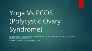 Yoga Vs PCOS
(Polycystic Ovary
Syndrome)
HI READERS! I AM VISHAL KUMAR (M.SC. YOGA THERAPIST AND QCI YOGA
INSTRUCTOR SINCE 2018)
E-MAIL – VKUNIVERSE@GMAIL.COM
 