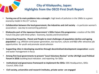 City of Kitakyushu, Japan:
Highlights from the OECD First Draft Report
• Institutional and governance framework to implement the SDGs: SDG Headquarters, SDGs
Council, SDGs Club
• Civil society, universities and research institutes, private sector are engaged
• Turning one of its main problems into a strength : high levels of pollution in the 1960s to a green
economy model in the 21st century
• Collaboration between the local government, the industries and civil society - in particular women’s
associations - was key to overcoming pollution
• Kitakyushu part of the Japanese Government ‘s SDGs Future City programme : creation of the SDG
Future City plan with three pillars - Economy, Society and Environment
• Connecting Prosperity , Planet and People to meet challenges of population decline and ageing
population : e.g. offshore wind power generation, eco-tourism, culture and R&D offer attractive job
opportunities for youth and promote social cohesion
• Supporting cities in developing countries through decentralised development cooperation: waste
and water management in focus
• Among first local governments to present “Local Voluntary Review” at the UN High Level Political
Forum in 2018: building local indicators and reporting for SDGs
1
 