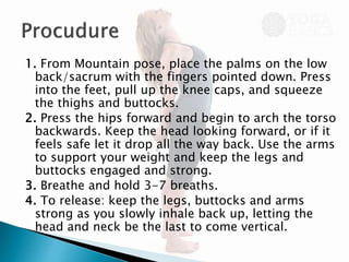 1. From Mountain pose, place the palms on the low
back/sacrum with the fingers pointed down. Press
into the feet, pull up the knee caps, and squeeze
the thighs and buttocks.
2. Press the hips forward and begin to arch the torso
backwards. Keep the head looking forward, or if it
feels safe let it drop all the way back. Use the arms
to support your weight and keep the legs and
buttocks engaged and strong.
3. Breathe and hold 3-7 breaths.
4. To release: keep the legs, buttocks and arms
strong as you slowly inhale back up, letting the
head and neck be the last to come vertical.
 