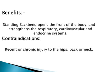 Benefits:-
Standing Backbend opens the front of the body, and
strengthens the respiratory, cardiovascular and
endocrine systems.
Contraindications:
Recent or chronic injury to the hips, back or neck.
 