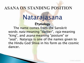 Natarajasana
Etymology
The name comes from the Sanskrit
words nata meaning "dancer", raja meaning
"king", and asana meaning "posture" or
"seat“. Nataraja is one of the names given to
the Hindu God Shiva in his form as the cosmic
dancer.
 
