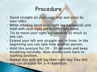  Stand straight on your yoga mat and arms by
your sides.
 While inhaling bend your right leg backwards and
hold with your right ankle with right hand.
 Try to move your right leg upwards as much as
you can.
 Extend your left arm straight out in front. In the
beginning you can take help another person.
 Hold this posture for 20 – 30 seconds and keep
breathing normally. Now slowly come back to
starting position.
 Repeat this with left leg then right leg. Like this
you can practice for 3-4 repetition.
 