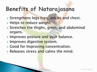  Strengthens legs hips, ankles and chest.
 Helps to reduce weight.
 Stretches the thighs, groin, and abdominal
organs.
 Improves posture and your balance.
 Improves digestive system.
 Good for Improving concentration.
 Releases stress and calms the mind.
 
