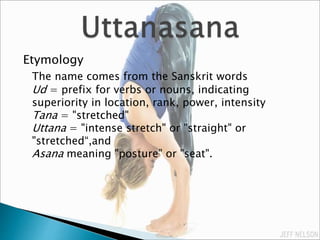 Etymology
The name comes from the Sanskrit words
Ud = prefix for verbs or nouns, indicating
superiority in location, rank, power, intensity
Tana = "stretched"
Uttana = "intense stretch" or "straight" or
"stretched“,and
Asana meaning "posture" or "seat".
 