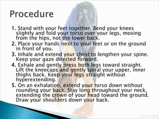 1. Stand with your feet together. Bend your knees
slightly and fold your torso over your legs, moving
from the hips, not the lower back.
2. Place your hands next to your feet or on the ground
in front of you.
3. Inhale and extend your chest to lengthen your spine.
Keep your gaze directed forward.
4. Exhale and gently press both legs toward straight.
Lift the kneecaps and gently spiral your upper, inner
thighs back. Keep your legs straight without
hyperextending.
5. On an exhalation, extend your torso down without
rounding your back. Stay long throughout your neck,
extending the crown of your head toward the ground.
Draw your shoulders down your back.
 
