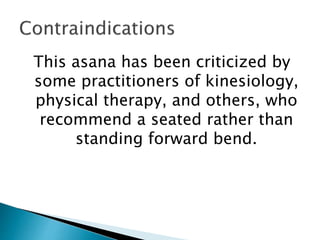 This asana has been criticized by
some practitioners of kinesiology,
physical therapy, and others, who
recommend a seated rather than
standing forward bend.
 
